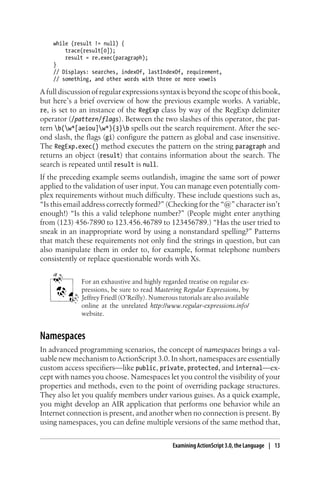 while (result != null) {
trace(result[0]);
result = re.exec(paragraph);
}
// Displays: searches, indexOf, lastIndexOf, requirement,
// something, and other words with three or more vowels
A full discussion of regular expressions syntax is beyond the scope of this book,
but here’s a brief overview of how the previous example works. A variable,
re, is set to an instance of the RegExp class by way of the RegExp delimiter
operator (/pattern/flags). Between the two slashes of this operator, the pat-
tern b(w*[aeiou]w*){3}b spells out the search requirement. After the sec-
ond slash, the flags (gi) configure the pattern as global and case insensitive.
The RegExp.exec() method executes the pattern on the string paragraph and
returns an object (result) that contains information about the search. The
search is repeated until result is null.
If the preceding example seems outlandish, imagine the same sort of power
applied to the validation of user input. You can manage even potentially com-
plex requirements without much difficulty. These include questions such as,
“Is this email address correctly formed?” (Checking for the “@” character isn’t
enough!) “Is this a valid telephone number?” (People might enter anything
from (123) 456-7890 to 123.456.46789 to 123456789.) “Has the user tried to
sneak in an inappropriate word by using a nonstandard spelling?” Patterns
that match these requirements not only find the strings in question, but can
also manipulate them in order to, for example, format telephone numbers
consistently or replace questionable words with Xs.
For an exhaustive and highly regarded treatise on regular ex-
pressions, be sure to read Mastering Regular Expressions, by
Jeffrey Friedl (O’Reilly). Numerous tutorials are also available
online at the unrelated http://www.regular-expressions.info/
website.
Namespaces
In advanced programming scenarios, the concept of namespaces brings a val-
uable new mechanism to ActionScript 3.0. In short, namespaces are essentially
custom access specifiers—like public, private, protected, and internal—ex-
cept with names you choose. Namespaces let you control the visibility of your
properties and methods, even to the point of overriding package structures.
They also let you qualify members under various guises. As a quick example,
you might develop an AIR application that performs one behavior while an
Internet connection is present, and another when no connection is present. By
using namespaces, you can define multiple versions of the same method that,
Examining ActionScript 3.0, the Language | 13
 