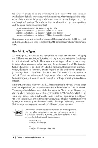 for instance, checks an online inventory when the user’s WiFi connection is
available but defaults to a cached version otherwise. Or you might define series
of variables in several languages, where the value of a variable depends on the
user’s regional settings. These distinctions are determined by custom prefixes
and the name qualifier operator (::):
// Three versions of the same String variable
english::newFeatures // Value of "Lots of new stuff"
german::newFeatures // Value of "Viele neue Sachen"
french::newFeatures // Value of "Plien de nouvelles choses"
Namespaces are outfitted with a Universal Resource Identifier (URI) to avoid
collisions, and are also used to represent XML namespaces when working with
E4X.
New Primitive Types
ActionScript 3.0 introduces two new primitive types, int and uint, bringing
thefulllisttoBoolean,int,Null,Number,String,uint,andvoid (notethechange
in capitalization from Void). These new numeric types reduce memory usage
in cases when a numeric value need only be an integer. How? The familiar
Number data type is an IEEE-754 double-precision floating-point number,
which, thanks to its structure, always requires 64 bits of memory. Number ob-
jects range from 1.79e+308 (1.79 with over 300 zeroes after it!) down to
5e-324. That’s an unimaginably large range, which isn’t always necessary.
Sometimes you just want to count through a for loop, and all you need is an
integer.
Enter int, which is a relatively small 32-bit number (only 4 bytes), whose range
is still an impressive 2,147,483,647 (over two billion) down to−2,147,483,648.
That range should do for most of the for loops you’ll encounter. By contrast,
uint numbers (unsigned integers) range from 0 to 4,294,967,295, which is the
same span as int, but entirely on the positive side of the number line. If your
for loop’s counter, or any other integer value, needs a higher range than offered
by int, uint makes a good choice—provided the range doesn’t dip below zero.
Neither type ever requests more than 32 bits of system memory.
One note of caution: because uint values are always positive,
take care when trying to subtract a uint into negative territory.
A uint rolls around to 4,294,967,295 if you subtract it past
zero, as the following code demonstrates.
var n:uint = 0;
trace(n); // Displays 0
n--;
trace(n); // Displays 4294967295
14 | Chapter 1: Introducing ActionScript 3.0
 