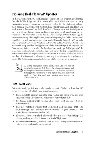 Exploring Flash Player API Updates
In the “ActionScript 3.0, the Language” section of this chapter, you learned
that the ECMAScript specification on which ActionScript is based actually
expectsthelanguagetoprovidefunctionalitytailoredtotheplatformthathosts
it. In the case of ActionScript, hosts include Flash Player, AIR, and Flash Lite
—all various flavors of the Flash Platform. Though each host is designed to
meet specific needs—websites, desktop applications, and mobile content, re-
spectively—their overlap is considerable. ActionScript 3.0 institutes a signifi-
cant restructuring of its application programming interface (API), summarized
handily in the colossal migration table available on the Adobe LiveDocs web-
site (http://help.adobe.com/en_US/AS3LCR/Flash_10.0/migration.html) and
also in the Help panel in the appendices of the ActionScript 3.0 Language and
Component Reference, under the heading “ActionScript 2.0 Migration”. In
large part, existing functionality has been restructured into packages that make
better sense from an organizational standpoint. However, Flash does have a
number of philosophical changes in the way it carries out its fundamental
tasks. The following paragraphs list some of the more notable updates.
As of the publication of this book, Flash Lite does not yet
support ActionScript 3.0, due to the inherent processor and
memory limitations of mobile devices. The features recounted
here apply to Flash Player 9 (and higher) and AIR, but won’t
apply to Flash Lite until that runtime adds support for
ActionScript 3.0.
DOM3 Event Model
Before ActionScript 3.0, you could handle events in Flash in at least five dif-
ferent ways, some of which were interchangeable:
• The legacy on() handler, available since Flash 2 and still in wide use, even
in ActionScript 2.0 scenarios, but gone in ActionScript 3.0
• The legacy onClipEvent() handler, also widely used and unavailable in
ActionScript 3.0
• The dot notation syntax that combined and replaced on() and
onClipevent() (for example Button.onPress = functionDefinition,
MovieClip.onEnterFrame, and so on)
• The addListener() method of several—but not all!—ActionScript 2.0
classes, such as TextField, Mouse, and MovieClipLoader
• The addEventListener() method used by the v2 component set (user in-
terface, data, and media components)
Exploring Flash Player API Updates | 15
 