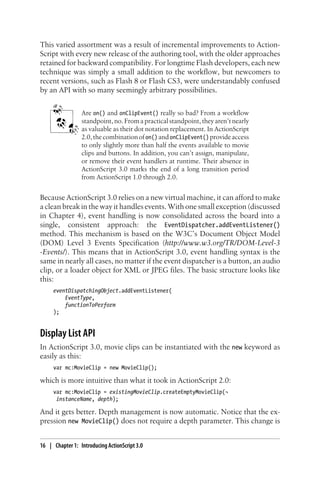 This varied assortment was a result of incremental improvements to Action-
Script with every new release of the authoring tool, with the older approaches
retained for backward compatibility. For longtime Flash developers, each new
technique was simply a small addition to the workflow, but newcomers to
recent versions, such as Flash 8 or Flash CS3, were understandably confused
by an API with so many seemingly arbitrary possibilities.
Are on() and onClipEvent() really so bad? From a workflow
standpoint, no. From a practical standpoint, they aren’t nearly
as valuable as their dot notation replacement. In ActionScript
2.0,thecombinationofon() andonClipEvent() provideaccess
to only slightly more than half the events available to movie
clips and buttons. In addition, you can’t assign, manipulate,
or remove their event handlers at runtime. Their absence in
ActionScript 3.0 marks the end of a long transition period
from ActionScript 1.0 through 2.0.
Because ActionScript 3.0 relies on a new virtual machine, it can afford to make
a clean break in the way it handles events. With one small exception (discussed
in Chapter 4), event handling is now consolidated across the board into a
single, consistent approach: the EventDispatcher.addEventListener()
method. This mechanism is based on the W3C’s Document Object Model
(DOM) Level 3 Events Specification (http://www.w3.org/TR/DOM-Level-3
-Events/). This means that in ActionScript 3.0, event handling syntax is the
same in nearly all cases, no matter if the event dispatcher is a button, an audio
clip, or a loader object for XML or JPEG files. The basic structure looks like
this:
eventDispatchingObject.addEventListener(
EventType,
functionToPerform
);
Display List API
In ActionScript 3.0, movie clips can be instantiated with the new keyword as
easily as this:
var mc:MovieClip = new MovieClip();
which is more intuitive than what it took in ActionScript 2.0:
var mc:MovieClip = existingMovieClip.createEmptyMovieClip(¬
instanceName, depth);
And it gets better. Depth management is now automatic. Notice that the ex-
pression new MovieClip() does not require a depth parameter. This change is
16 | Chapter 1: Introducing ActionScript 3.0
 
