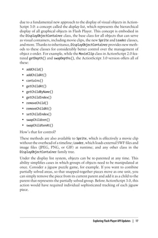 due to a fundamental new approach to the display of visual objects in Action-
Script 3.0: a concept called the display list, which represents the hierarchical
display of all graphical objects in Flash Player. This concept is embodied in
the DisplayObjectContainer class, the base class for all objects that can serve
as visual containers, including movie clips, the new Sprite and Loader classes,
and more. Thanks to inheritance, DisplayObjectContainer provides new meth-
ods to these classes for considerably better control over the management of
object z-order. For example, while the MovieClip class in ActionScript 2.0 fea-
tured getDepth() and swapDepths(), the ActionScript 3.0 version offers all of
these:
• addChild()
• addChildAt()
• contains()
• getChildAt()
• getChildByName()
• getChildIndex()
• removeChild()
• removeChildAt()
• setChildIndex()
• swapChildren()
• swapChildtenAt()
How’s that for control?
These methods are also available to Sprite, which is effectively a movie clip
without the overhead of a timeline; Loader, which loads external SWF files and
image files (JPEG, PNG, or GIF) at runtime; and any other class in the
DisplayObjectContainer family tree.
Under the display list system, objects can be re-parented at any time. This
ability simplifies cases in which groups of objects need to be manipulated at
once. Consider a jigsaw puzzle game, for example. If you want to combine
partially solved areas, so that snapped-together pieces move as one unit, you
can simply remove the piece from its current parent and add it as a child to the
parent that represents the partially solved group. Before ActionScript 3.0, this
action would have required individual sophisticated tracking of each jigsaw
piece.
Exploring Flash Player API Updates | 17
 
