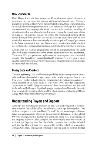 New Sound APIs
Flash Player 8 was the first to support 32 simultaneous sound channels, a
significant increase from the original eight-sound channel limit. Although
present for as long as Flash Player has supported sound, these sound channels,
as such, had no clear representation in code before ActionScript 3.0. In previ-
ous versions of the language, the Sound class was self-contained, handling all
of its functionality in a relatively simple manner, but at the cost of some clarity
of purpose. For example, in order to control the volume and panning of one
sound distinctly from another, you had to associate each sound with its own
movie clip. You made this association by way of an optional “target” parameter
in the Sound constructor function. Because target movie clips might or might
not contain other content, their ambiguous roles had the potential to confuse.
ActionScript 3.0 clarifies programmed sound by complementing the Sound
class with three companions: SoundChannel, SoundTransform, and SoundMixer.
These new APIs give you more explicit control over imported and embedded
sounds. The SoundMixer.computeSpectrum() method even lets you retrieve
spectral data from sounds, which you can use to program responses to changes
in audio pitch and volume.
Binary Data and Sockets
The new ByteArray class enables interoperability with existing custom proto-
cols, and lets advanced developers read, write, and manipulate data on the
byte level. This has led adventurous programmers to cultivate projects previ-
ously unheard of in Flash, such as Tinic Uro’s PNG encoder (http://www
.kaourantin.net/2005/10/png-encoder-in-as3.html, now updated and featured
in the as3corelib library at http://code.google.com/p/as3corelib/) and a dynamic
tone generator by André Michelle and Joa Ebert, capable of playing MIDI-like
Amiga MOD files (http://8bitboy.popforge.de/).
Understanding Players and Support
Although this book focuses primarily on the Flash authoring tool, it’s impor-
tant to realize that Adobe offers two official ActionScript 3.0 compilers. One
of these compilers is built into Flash CS4 itself. As you would expect, this one
takes into consideration objects in the document’s Library, as well as global
SWF file settings, such as background color and frame rate, as configured in
the Property inspector. This compiler can also compile previous versions of
ActionScript. Separate from that, there’s the command line compiler included
with the free Flex Software Development Kit (SDK) available at www.adobe
.com/go/flex_trial/. This second compiler is the one used by the Flex Builder
18 | Chapter 1: Introducing ActionScript 3.0
 
