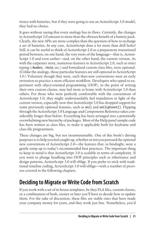 rience with batteries, but if they were going to use an ActionScript 3.0 model,
they had no choice.
It goes without saying that every analogy has its flaws. Certainly, the changes
in ActionScript 3.0 amount to more than the obvious benefit of a battery pack.
Clearly, the new APIs are more complex than the question of how to recharge
a set of batteries. In any case, ActionScript does a lot more than drill holes!
Still, it can be useful to think of ActionScript 2.0 as a preparatory transitional
period between, on one hand, the very roots of the language—that is, Action-
Script 1.0 and even earlier—and, on the other hand, the current version. As
with the carpenter story, numerous features in ActionScript 2.0, such as strict
typing (:Number, :Void, etc.) and formalized custom class files, were optional.
(Unlike the analogy, those particular features are still optional in ActionScript
3.0.) Voluntary though they were, such then-new conventions were an early
invitation to practice a more efficient workflow. Developers who opted to ex-
periment with object-oriented programming (OOP), to the point of writing
their own custom classes, may feel more at home with ActionScript 3.0 than
others. For those who were perfectly comfortable with the conventions of
ActionScript 1.0, they might understandably feel trepidation in light of the
current version, especially now that ActionScript 3.0 has dropped support for
some previously optional features, such as on() and onClipEvent(). Flipping
through the ActionScript 3.0 Language and Components Reference takes con-
siderably longer than before. Everything has been arranged into a potentially
overwhelming new hierarchy of packages. Most of the Help panel sample code
has been written as class files, to make it applicable both for keyframe and
class file programmers.
These changes are big, but not insurmountable. One of this book’s driving
purposes is to help you feel caught up, whether or not you pursued the optional
new conventions of ActionScript 2.0—the features that, in hindsight, were a
gentle ramp up to today’s recommended best practices. The important thing
to keep in mind is that ActionScript 3.0 is scalable in terms of complexity. If
you want to plunge headlong into OOP principles such as inheritance and
design patterns, ActionScript 3.0 will oblige. If you prefer to stick with tradi-
tional timeline coding, ActionScript 3.0 will oblige—with a number of provi-
sos covered in the following chapters.
Deciding to Migrate or Write Code from Scratch
If you work with a set of in-house templates, be they FLA files, custom classes,
or a combination of both, sooner or later you’ll have to decide how to update
them. For the sake of discussion, these files are stable ones that have made
your company money for years, and they work just fine. Nonetheless, you’d
Deciding to Migrate or Write Code from Scratch | 21
 