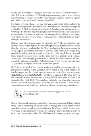 like to take advantage of the speed increases—or any of the other benefits—
afforded by ActionScript 3.0. Should you painstakingly tinker with existing
files, tweaking as you go, or should you ditch everything and start from square
one? Which approach would require less effort?
For better or worse, there is no sure-fire way to determine which endeavor is
more advantageous in a given situation. While you can theoretically upgrade
a FLA file’s Publish Settings to ActionScript 3.0 and compile without errors or
warnings, the prospect becomes progressively more unlikely as a project gains
in complexity. Chances are high that one incompatibility will occur in concert
with many: in other words, when it rains, it pours. That said, here are a few
thoughts to consider.
If all or most of your code exists on frames in a FLA file, you may have no
realistic choice but to migrate the ActionScript in place, for the obvious reason
that the code is so closely tied to the file’s visual design. To start from scratch
could require careful transportation of symbols from one FLA file to another,
possibly including intricate nested timeline effects. For simple banner ads and
linear slideshows, an in-place update may not be as difficult as it sounds.
Standalone calls to stop(), gotoAndPlay(), and the like, will carry over without
a hitch. By all means, select File→Publish Settings→Flash→Script→ActionScript
3.0, and then hold your breath and see what happens.
Don’t forget to exhale if the compile works, and frankly, prepare yourself now
for numerous entries in the Compiler Errors panel. If any of the frame code
involves event handlers, loads external assets, or even calls a new web page
(getURL() is now navigateToURL()), you’ll have to update it. The good news is,
the Compiler Errors panel is one of many helpful new tools in Flash CS4
(introduced in Flash CS3). This panel not only tells you where the erroneous
code is, by class file, scene, layer, keyframe, and line number, it often makes
suggestions on what to change, including a list of common migration issues.
The Compiler Errors panel and other debugging tools are cov-
ered in Chapter 11.
If most of your code exists in external class files, your project probably involves
more than a smattering of ActionScript. Although this likely means you’ll
spend more time on code migration (because there’s more of it!), the fact that
your code is separate means you can test and revise each class individually. In
either case, frame code or class files, this book will help you get your bearings.
22 | Chapter 1: Introducing ActionScript 3.0
 