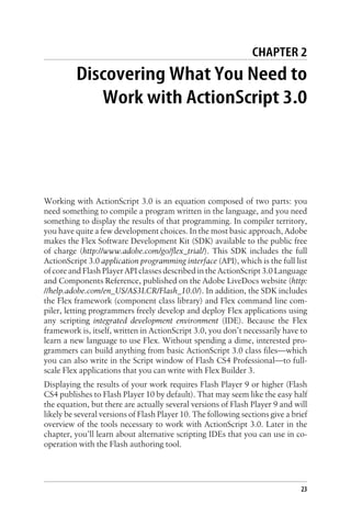 CHAPTER 2
Discovering What You Need to
Work with ActionScript 3.0
Working with ActionScript 3.0 is an equation composed of two parts: you
need something to compile a program written in the language, and you need
something to display the results of that programming. In compiler territory,
you have quite a few development choices. In the most basic approach, Adobe
makes the Flex Software Development Kit (SDK) available to the public free
of charge (http://www.adobe.com/go/flex_trial/). This SDK includes the full
ActionScript 3.0 application programming interface (API), which is the full list
of core and Flash Player API classes described in the ActionScript 3.0 Language
and Components Reference, published on the Adobe LiveDocs website (http:
//help.adobe.com/en_US/AS3LCR/Flash_10.0/). In addition, the SDK includes
the Flex framework (component class library) and Flex command line com-
piler, letting programmers freely develop and deploy Flex applications using
any scripting integrated development environment (IDE). Because the Flex
framework is, itself, written in ActionScript 3.0, you don’t necessarily have to
learn a new language to use Flex. Without spending a dime, interested pro-
grammers can build anything from basic ActionScript 3.0 class files—which
you can also write in the Script window of Flash CS4 Professional—to full-
scale Flex applications that you can write with Flex Builder 3.
Displaying the results of your work requires Flash Player 9 or higher (Flash
CS4 publishes to Flash Player 10 by default). That may seem like the easy half
the equation, but there are actually several versions of Flash Player 9 and will
likely be several versions of Flash Player 10. The following sections give a brief
overview of the tools necessary to work with ActionScript 3.0. Later in the
chapter, you’ll learn about alternative scripting IDEs that you can use in co-
operation with the Flash authoring tool.
23
 