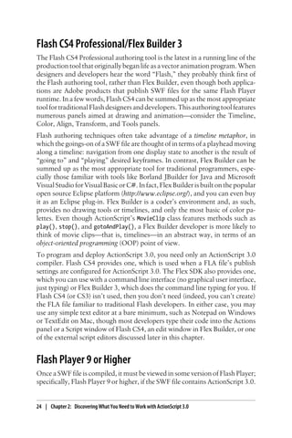 Flash CS4 Professional/Flex Builder 3
The Flash CS4 Professional authoring tool is the latest in a running line of the
production tool that originally began life as a vector animation program. When
designers and developers hear the word “Flash,” they probably think first of
the Flash authoring tool, rather than Flex Builder, even though both applica-
tions are Adobe products that publish SWF files for the same Flash Player
runtime. In a few words, Flash CS4 can be summed up as the most appropriate
toolfortraditionalFlashdesignersanddevelopers.Thisauthoringtoolfeatures
numerous panels aimed at drawing and animation—consider the Timeline,
Color, Align, Transform, and Tools panels.
Flash authoring techniques often take advantage of a timeline metaphor, in
which the goings-on of a SWF file are thought of in terms of a playhead moving
along a timeline: navigation from one display state to another is the result of
“going to” and “playing” desired keyframes. In contrast, Flex Builder can be
summed up as the most appropriate tool for traditional programmers, espe-
cially those familiar with tools like Borland JBuilder for Java and Microsoft
Visual Studio for Visual Basic or C#. In fact, Flex Builder is built on the popular
open source Eclipse platform (http://www.eclipse.org/), and you can even buy
it as an Eclipse plug-in. Flex Builder is a coder’s environment and, as such,
provides no drawing tools or timelines, and only the most basic of color pa-
lettes. Even though ActionScript’s MovieClip class features methods such as
play(), stop(), and gotoAndPlay(), a Flex Builder developer is more likely to
think of movie clips—that is, timelines—in an abstract way, in terms of an
object-oriented programming (OOP) point of view.
To program and deploy ActionScript 3.0, you need only an ActionScript 3.0
compiler. Flash CS4 provides one, which is used when a FLA file’s publish
settings are configured for ActionScript 3.0. The Flex SDK also provides one,
which you can use with a command line interface (no graphical user interface,
just typing) or Flex Builder 3, which does the command line typing for you. If
Flash CS4 (or CS3) isn’t used, then you don’t need (indeed, you can’t create)
the FLA file familiar to traditional Flash developers. In either case, you may
use any simple text editor at a bare minimum, such as Notepad on Windows
or TextEdit on Mac, though most developers type their code into the Actions
panel or a Script window of Flash CS4, an edit window in Flex Builder, or one
of the external script editors discussed later in this chapter.
Flash Player 9 or Higher
Once a SWF file is compiled, it must be viewed in some version of Flash Player;
specifically, Flash Player 9 or higher, if the SWF file contains ActionScript 3.0.
24 | Chapter 2: Discovering What You Need to Work with ActionScript 3.0
 
