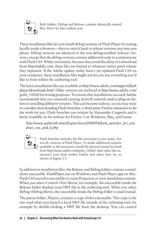 Both folders, Debug and Release, contain identically named
files. Don’t let that confuse you!
These installation files let you install debug versions of Flash Player for testing
locally inside a browser—then to switch back to release versions any time you
please. Debug versions are identical to the non-debug-enabled (release) ver-
sions, except that the debug versions contain additional code to communicate
with Flash CS4. While convenient, because they avoid the delay of a download
from http://adobe.com, these files are limited to whatever minor point release
they represent. If the Adobe update utility hasn’t yet updated Flash CS4 on
your computer, these installation files might not let you test everything you’d
like to from within the authoring tool.
The latest installation files are available at http://www.adobe.com/support/flash
player/downloads.html. Older versions are archived at http://www.adobe.com/
go/tn_14266/ for testing purposes. To ensure that installations succeed, Adobe
recommends that you uninstall existing ActiveX controls and/or plug-ins be-
fore re-installing different versions. This can become tedious, so you may want
to consider downloading Flash Switcher, a third party Firefox extension to do
the work for you. Flash Switcher was written by Alessandro Crugnola and is
freely available on his website for Firefox 3 on Windows, Mac, and Linux:
http://www.sephiroth.it/weblog/archives/2008/04/flash_switcher_for_win
dows_osx_and_li.php
Flash Switcher includes the files necessary to test many, but
not all, versions of Flash Player. To make additional versions
available to the extension, install the desired version by hand
from http://www.adobe.com/go/tn_14266/, then select the ex-
tension’s icon from within Firefox and select Save As, as
shown in Figure 2-1.
In addition to installation files, the Release and Debug folders contain a stand-
alone executable: FlashPlayer.exe on Windows and Flash Player.app on Mac.
Flash CS4 uses this executable to create Projectors or view standalone content.
When you select Control→Test Movie, for example, the executable inside the
Release folder displays your SWF file in the authoring tool. When you select
Debug→Debug Movie, the executable inside the Debug folder is used instead.
The parent folder, Players, contains a copy of this executable. This copy is the
one used when you launch a local SWF file outside of the authoring tool, for
example by double-clicking a SWF file from the desktop. You can control
26 | Chapter 2: Discovering What You Need to Work with ActionScript 3.0
 