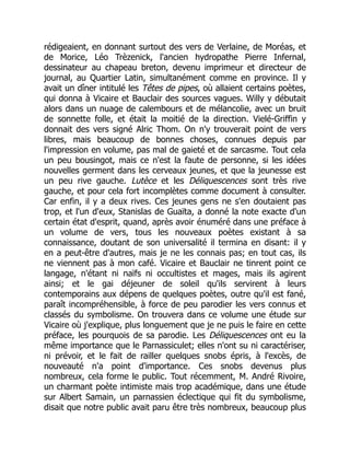 rédigeaient, en donnant surtout des vers de Verlaine, de Moréas, et
de Morice, Léo Trèzenick, l'ancien hydropathe Pierre Infernal,
dessinateur au chapeau breton, devenu imprimeur et directeur de
journal, au Quartier Latin, simultanément comme en province. Il y
avait un dîner intitulé les Têtes de pipes, où allaient certains poètes,
qui donna à Vicaire et Bauclair des sources vagues. Willy y débutait
alors dans un nuage de calembours et de mélancolie, avec un bruit
de sonnette folle, et était la moitié de la direction. Vielé-Griffin y
donnait des vers signé Alric Thom. On n'y trouverait point de vers
libres, mais beaucoup de bonnes choses, connues depuis par
l'impression en volume, pas mal de gaieté et de sarcasme. Tout cela
un peu bousingot, mais ce n'est la faute de personne, si les idées
nouvelles germent dans les cerveaux jeunes, et que la jeunesse est
un peu rive gauche. Lutèce et les Déliquescences sont très rive
gauche, et pour cela fort incomplètes comme document à consulter.
Car enfin, il y a deux rives. Ces jeunes gens ne s'en doutaient pas
trop, et l'un d'eux, Stanislas de Guaïta, a donné la note exacte d'un
certain état d'esprit, quand, après avoir énuméré dans une préface à
un volume de vers, tous les nouveaux poètes existant à sa
connaissance, doutant de son universalité il termina en disant: il y
en a peut-être d'autres, mais je ne les connais pas; en tout cas, ils
ne viennent pas à mon café. Vicaire et Bauclair ne tinrent point ce
langage, n'étant ni naïfs ni occultistes et mages, mais ils agirent
ainsi; et le gai déjeuner de soleil qu'ils servirent à leurs
contemporains aux dépens de quelques poètes, outre qu'il est fané,
paraît incompréhensible, à force de peu parodier les vers connus et
classés du symbolisme. On trouvera dans ce volume une étude sur
Vicaire où j'explique, plus longuement que je ne puis le faire en cette
préface, les pourquois de sa parodie. Les Déliquescences ont eu la
même importance que le Parnassiculet; elles n'ont su ni caractériser,
ni prévoir, et le fait de railler quelques snobs épris, à l'excès, de
nouveauté n'a point d'importance. Ces snobs devenus plus
nombreux, cela forme le public. Tout récemment, M. André Rivoire,
un charmant poète intimiste mais trop académique, dans une étude
sur Albert Samain, un parnassien éclectique qui fit du symbolisme,
disait que notre public avait paru être très nombreux, beaucoup plus
 