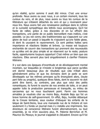 qu'en réalité, qu'en somme il avait été mince. C'est une erreur
profonde. Nous avons eu avec nous, à un certain moment, tous les
curieux du vers, et de plus, nous avons eu tous les curieux de la
littérature qui s'étaient détachés du vers et qui y revenaient pour
nous lire. Nous avons fait une renaissance poétique dans le rythme
et la curiosité sympathique des lettrés nous accompagna. Qu'il fut
facile de rallier, grâce à nos discordes et en lui offrant des
transactions, une partie de ce public bienveillant mais indécis, c'est
possible. Le jeu est connu des traditionnistes qui s'appuient sur une
gloire de tout un passé à laquelle ils n'ajoutent qu'une faible glose,
et dont ils usurpent le rayonnement. Ce sont petites haltes sans
importance et réactions fatales et brèves. La masse est toujours
enchantée de couvrir des transactions qui prennent des nouveautés
ce qu'elles ont de plus simple et se réservent sur le reste; posture
facile, opportunisme toujours opportun! C'est même un bien que ces
réactions. Elles servent plus tard singulièrement à clarifier l'histoire
littéraire.
Il y eut dans ces époques d'incertitude et de développement mental
incertain, sur lesquelles je n'insiste si longtemps que parce qu'elles
ont donné beaucoup plus de résultats que cela n'était alors
généralement prévu et que les écrivains dont je parle se sont
développés sur les mêmes principes qu'ils énonçaient alors, (toute
part faite au progrès), quelques êtres falots, dont le souvenir ne doit
point être banni, au contraire, pas plus que celui des petits
romantiques; ils furent le sourire de nos années de lutte, si on peut
appeler lutte la production paresseuse et tranquille, au milieu de
sarcasmes qui ne nous touchaient point. Parmi ces hommes
aimables je voudrais citer au moins Baju, Anatole Baju qui fut un
brave homme de self-government. En effet, Baju, humble débarqué
de la Creuse lointaine, sous couleur d'éduquer les enfants de la
laïque de Saint-Denis, loua une mansarde rue de la Victoire et non
seulement il y fonda un journal mais il y installa une imprimerie. Ses
directeurs de conscience littéraire furent alternativement, ou tout
ensemble, je ne m'en souviens plus, M. Paterne Berrichon et M.
Maurice Du Plessys; le journal s'appelait le Décadent. Encore qu'il fut
 