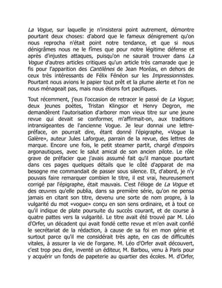La Vogue, sur laquelle je n'insisterai point autrement, démontre
pourtant deux choses: d'abord que le fameux dénigrement qu'on
nous reprocha n'était point notre tendance, et que si nous
dénigrâmes nous ne le fîmes que pour notre légitime défense et
après d'injustes attaques, puisqu'on ne saurait trouver dans La
Vogue d'autres articles critiques qu'un article très camarade que je
fis pour l'apparition des Cantilènes de Jean Moréas, en dehors de
ceux très intéressants de Félix Fénéon sur les Impressionnistes.
Pourtant nous avions le papier tout prêt et la plume alerte et l'on ne
nous ménageait pas, mais nous étions fort pacifiques.
Tout récemment, j'eus l'occasion de retracer le passé de La Vogue;
deux jeunes poètes, Tristan Klingsor et Henry Degron, me
demandèrent l'autorisation d'arborer mon vieux titre sur une jeune
revue qui devait se conformer, m'affirmait-on, aux traditions
intransigeantes de l'ancienne Vogue. Je leur donnai une lettre-
préface, on pourrait dire, étant donné l'épigraphe, «Vogue la
Galère», auteur Jules Laforgue, parrain de la revue, des lettres de
marque. Encore une fois, le petit steamer partit, chargé d'espoirs
argonautiques, avec le salut amical de son ancien pilote. Le rôle
grave de préfacier que j'avais assumé fait qu'il manque pourtant
dans ces pages quelques détails que le côté d'apparat de ma
besogne me commandait de passer sous silence. Et, d'abord, je n'y
pouvais faire remarquer combien le titre, il est vrai, heureusement
corrigé par l'épigraphe, était mauvais. C'est l'éloge de La Vogue et
des œuvres qu'elle publia, dans sa première série, qu'on ne pensa
jamais en citant son titre, devenu une sorte de nom propre, à la
vulgarité du mot «vogue» conçu en son sens ordinaire, et à tout ce
qu'il indique de plate poursuite du succès courant, et de course à
quatre pattes vers la vulgarité. Le titre avait été trouvé par M. Léo
d'Orfer, un décadent qui avait fondé cette revue et m'en avait confié
le secrétariat de la rédaction, à cause de sa foi en mon génie et
surtout parce qu'il me considérait très apte, en cas de difficultés
vitales, à assurer la vie de l'organe. M. Léo d'Orfer avait découvert,
c'est trop peu dire, inventé un éditeur, M. Barbou, venu à Paris pour
y acquérir un fonds de papeterie au quartier des écoles. M. d'Orfer,
 