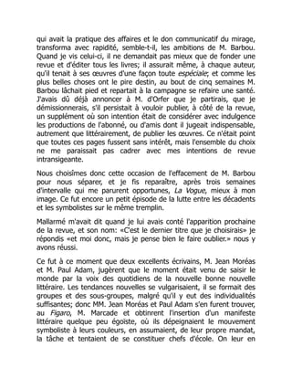 qui avait la pratique des affaires et le don communicatif du mirage,
transforma avec rapidité, semble-t-il, les ambitions de M. Barbou.
Quand je vis celui-ci, il ne demandait pas mieux que de fonder une
revue et d'éditer tous les livres; il assurait même, à chaque auteur,
qu'il tenait à ses œuvres d'une façon toute espéciale; et comme les
plus belles choses ont le pire destin, au bout de cinq semaines M.
Barbou lâchait pied et repartait à la campagne se refaire une santé.
J'avais dû déjà annoncer à M. d'Orfer que je partirais, que je
démissionnerais, s'il persistait à vouloir publier, à côté de la revue,
un supplément où son intention était de considérer avec indulgence
les productions de l'abonné, ou d'amis dont il jugeait indispensable,
autrement que littérairement, de publier les œuvres. Ce n'était point
que toutes ces pages fussent sans intérêt, mais l'ensemble du choix
ne me paraissait pas cadrer avec mes intentions de revue
intransigeante.
Nous choisîmes donc cette occasion de l'effacement de M. Barbou
pour nous séparer, et je fis reparaître, après trois semaines
d'intervalle qui me parurent opportunes, La Vogue, mieux à mon
image. Ce fut encore un petit épisode de la lutte entre les décadents
et les symbolistes sur le même tremplin.
Mallarmé m'avait dit quand je lui avais conté l'apparition prochaine
de la revue, et son nom: «C'est le dernier titre que je choisirais» je
répondis «et moi donc, mais je pense bien le faire oublier.» nous y
avons réussi.
Ce fut à ce moment que deux excellents écrivains, M. Jean Moréas
et M. Paul Adam, jugèrent que le moment était venu de saisir le
monde par la voix des quotidiens de la nouvelle bonne nouvelle
littéraire. Les tendances nouvelles se vulgarisaient, il se formait des
groupes et des sous-groupes, malgré qu'il y eut des individualités
suffisantes; donc MM. Jean Moréas et Paul Adam s'en furent trouver,
au Figaro, M. Marcade et obtinrent l'insertion d'un manifeste
littéraire quelque peu égoïste, où ils dépeignaient le mouvement
symboliste à leurs couleurs, en assumaient, de leur propre mandat,
la tâche et tentaient de se constituer chefs d'école. On leur en
 