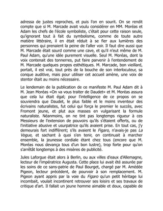 adressa de justes reproches, et puis l'on en sourit. On se rendit
compte que si M. Marcade avait voulu considérer en MM. Moréas et
Adam les chefs de l'école symboliste, c'était pour cette raison seule,
qu'ignorant tout à fait du symbolisme, comme de toute autre
matière littéraire, il en était réduit à se fier aux lumières des
personnes qui prenaient la peine de l'aller voir. Il faut dire aussi que
M. Marcade était sourd comme une cave, et qu'il n'eut même de M.
Paul Adam, qu'une idée purement visuelle. Seul M. Moréas, dont la
voix contenait des tonnerres, put faire parvenir à l'entendement de
M. Marcade quelques propos esthétiques. M. Marcade, bon vieillard,
portait, il est vrai, tout près de la bouche de son interlocuteur, sa
conque auditive, mais pour utiliser cet accueil amène, une voix de
stentor était au moins nécessaire.
Le lendemain de la publication de ce manifeste M. Paul Adam dit à
M. Jean Moréas «On va vous traiter de Daudet» et M. Moréas assura
que cela lui était égal; pour l'intelligence de ce propos on se
souviendra que Daudet, le plus faible et le moins inventeur des
écrivains naturalistes, fut celui qui força le premier le succès, avec
Fromont jeune, et plut aux masses en vulgarisant la formule
naturaliste. Néanmoins, on ne tint pas longtemps rigueur à ces
Messieurs de l'extension de pouvoirs qu'ils s'étaient offerts, ou de
l'initiative abusive et usurpatrice qu'ils avaient prise. En tout cas, j'y
demeurais fort indifférent; s'ils avaient le Figaro, n'avais-je pas La
Vogue, et sachant à quoi s'en tenir, on continuait à marcher
ensemble, la jeunesse cordiale étant chez tous (encore que M.
Moréas nous devança tous d'un bon lustre), trop forte pour qu'on
s'arrêtât longtemps à des misères de publicité.
Jules Laforgue était alors à Berlin, ou aux villes d'eaux d'Allemagne,
lecteur de l'impératrice Augusta. Cette place lui avait été assurée par
les soins de ce sans-patrie de Paul Bourget, chargé par M. Amédée
Pigeon, lecteur précédent, de pourvoir à son remplacement. M.
Pigeon ayant appris par la voie du Figaro qu'un petit héritage lui
incombait, voulait incontinent retrouver ses loisirs et ses travaux de
critique d'art. Il fallait un jeune homme aimable et doux, capable de
 