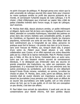 ne point s'occuper de politique. M. Bourget pensa avec raison que la
pitié universelle de Laforgue pourrait être assez forte pour s'exercer
au moins quelques années au profit des pauvres puissants de ce
monde, et connaissant l'urbanité exquise de Jules Laforgue, il le fit
choisir; c'était d'Allemagne que m'arrivait sur papier bleu criblé de
pattes d'abeilles traînées dans l'encre rouge, la copie de Laforgue;
sauf vacances.
M. Moréas était déjà, depuis plusieurs années, un poète intéressant
et élégant. Après avoir fait de bons vers réguliers, il pratiquait le vers
libéré, abondait en curiosités rhythmiques, intercalait des poëmes en
prose dans des romans réalistes sans considérable portée, et après
les Cantilènes, où figuraient des assonnances d'après les chansons
populaires, recherchait une sorte de vers libre. Son défaut était de
tenir extrêmement peu à l'originalité de ses idées; personne ne
pratiqua aussi fort le fameux: «Je prends mon bien où je le trouve»,
sans avoir l'excuse de Molière, qui, lorsqu'il disait cela, à propos
d'une scène du Pédant joué, faisait allusion à une vieille
collaboration avec Cyrano, et en effet reprenait une scène ébauchée
jadis par lui; c'était de la reprise individuelle. Mais M. Moréas croyant
peu à l'idée, et féru de la forme, l'entendait dans un autre sens;
outre que ses vers faisaient montre souvent de connaissances
étendues, il ne dédaignait pas d'intercaler dans ses œuvres en
grande proportion des traductions, ou, selon son expression, des
paraphrases. Il y réussissait fort bien. De là une antinomie avec les
autres promoteurs du symbolisme, qu'il résolut en s'en détachant
lorsqu'il fonda l'Ecole romane, remettant, en somme, lui-même les
choses en place. M. Moréas, alors, avait, parmi ses défauts, dont le
moindre était de vouloir étendre son importance au-delà du vrai
devant les journalistes (nous pensions que c'était aussi un défaut de
se soucier des journalistes) une belle qualité, soit un très sincère
amour de l'art, qui ne l'a pas quitté, et s'il s'en fait une conception
un peu étroite, c'est bien son affaire.
M. Paul Adam nous arrivait du naturalisme, il avait subi une de ces
condamnations pour liberté d'écrire, fort bien portées depuis
 