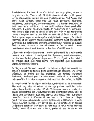 Baudelaire et Flaubert. Il ne s'en faisait pas trop gloire, et ne se
targuait pas de Chair molle. Il était aimable et dandy. Un grand
lévrier rhumatisant suivait ses pas; l'esthétique de Paul Adam était
alors assez confuse, ainsi que ses rêves politiques, littéraires,
industriels, dramatiques, brummellesques. Il travaillait beaucoup et
avait une peine infinie à tirer un parti pratique d'une production
acharnée. Il y avait, dans ses efforts, de l'inquiétude et du disparate,
mais il était déjà plein de talent, encore qu'il n'en fît pas toujours le
meilleur usage et qu'il ne contrôlât pas assez l'intérêt de son effort; il
était mage et reporter de tempérament, historien en plus, fantaisiste
follement et ces quatre courants d'idées n'étaient point sans falotes
synthèses. Sa perpétuelle chimère, analogue aux rêveries de Balzac,
était souvent distrayante. Un bel amour de l'art le tenait comme
nous tous et contribuait à resserrer les liens d'amitié avec lui.
C'était Félix Fénéon qui assurait la bonne périodicité de la revue; très
dévoué aux poètes, il corrigeait les épreuves, méticuleusement,
artistement. Ce fut grâce à lui que nous fûmes réguliers; les articles
de critique d'art qu'il nous donna font regretter qu'il s'abstienne
depuis longtemps d'écrire.
La Vogue avait été une revue de combats et malgré qu'on n'ait pas
songé à prendre de temps d'une exposition de théories, une revue
théorique, au moins par les exemples. Ces revues, purement
littéraires, ne durent pas. La mienne eut trente et un numéros, et
puis s'arrêta. Il y eut une seconde série, encore plus brève, en 1889.
La Vogue avait fait le départ entre les symbolistes et les décadents.
Elle avait reçu des adhésions et des sympathies multiples, entre
autres hors frontières celle d'Emile Verhaeren, alors le poète des
beaux alexandrins des Flamandes et des Flambeaux noirs. Elle ne
faisait que camarader avec des esprits distingués, mais autrement
orientés, comme M. Charles Morice dont un bon livre de critique
(sauf divergences) présenta un bon tableau de la littérature de cette
heure. Laurent Tailhade n'y écrivit pas, parce qu'absent en longue
villégiature durant ce semestre et demi que la revue vécut. Maurice
Barrès, alors rédacteur au Voltaire, préparait ses livrets et ses
 
