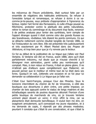les méconnus de l'heure précédente, était surtout faite par un
ensemble de négations des habitudes antérieures. Se refuser à
l'anecdote lyrique et romanesque, se refuser à écrire à ce va-
comme-je-te-pousse, sous prétexte d'appropriation à l'ignorance du
lecteur, rejeter l'art fermé des Parnassiens, le culte d'Hugo poussé au
fétichisme, protester contre la platitude des petits naturalistes,
retirer le roman du commérage et du document trop facile, renoncer
à de petites analyses pour tenter des synthèses, tenir compte de
l'apport étranger quand il était comme celui des grands Russes ou
des Scandinaves, révélateur, tels étaient les points communs. Ce qui
se détache nettement comme résultat tangible de l'année 1886, ce
fut l'instauration du vers libre. Elle est présentée très judicieusement
et très exactement par M. Albert Mockel dans ses Propos de
littérature, et trop bien pour que je n'y renvoie pas le lecteur.
Ce fut au début de la publication de La Vogue que j'allais voir Paul
Verlaine. Si Verlaine eût été en France, avant 1880, alors qu'il était
parfaitement méconnu, nul doute que je n'eusse cherché à lui
témoigner mon admiration, parmi celles peu nombreuses qu'il
comptait. Mais, à mon retour en France, il était en pleine gloire. Il ne
m'attirait pas d'ailleurs aussi complètement que Mallarmé; on
pouvait penser que le meilleur et même tout de lui était dans ses
livres. Quoiqu'il en soit, j'attendis une occasion et ce fut pour lui
demander sa collaboration à La Vogue que je l'allai voir.
C'était Cour Saint-François, presque Cour des Miracles. Sous le
tonnerre intermittent du chemin de fer de Vincennes, à côté des
boutiques aux devantures à plein cintre, une petite impasse; un
chantier de bois appuyait contre le viaduc de longs madriers et des
échafaudages savants de poutres équarries décorait l'horizon d'une
petite boutique de marchands de vins, où je trouvais Verlaine
uniment placé devant un verre; il m'en offrit la rime, car sa
plaisanterie était demeurée banvillesque. Il voulut bien me dire, en
exagérant amicalement, qu'il connaissait ma jeune réputation, et à
ma demande de copie, il répondit par des phrases modestes;
pourtant il constata que c'était là une consécration, et que c'était la
 