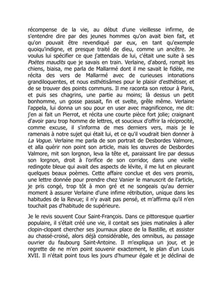 récompense de la vie, au début d'une vieillesse infirme, de
s'entendre dire par des jeunes hommes qu'on avait bien fait, et
qu'on pouvait être revendiqué par eux, en tant qu'exemple
quoiqu'indigne, et presque traité de dieu, comme un ancêtre. Je
voulus lui spécifier ce que j'attendais de lui, c'était une suite à ses
Poëtes maudits que je savais en train. Verlaine, d'abord, rompit les
chiens, biaisa, me parla de Mallarmé dont il me savait le fidèle, me
récita des vers de Mallarmé avec de curieuses intonations
grandiloquentes, et nous esthétisâmes pour le plaisir d'esthétiser, et
de se trouver des points communs. Il me raconta son retour à Paris,
et puis ses chagrins, une partie au moins; là dessus un petit
bonhomme, un gosse passait, fin et svelte, grêle même. Verlaine
l'appela, lui donna un sou pour en user avec magnificence, me dit:
j'en ai fait un Pierrot, et récita une courte pièce fort jolie; craignant
d'avoir paru trop homme de lettres, et soucieux d'offrir la réciprocité,
comme excuse, il s'informa de mes derniers vers, mais je le
ramenais à notre sujet qui était lui, et ce qu'il voudrait bien donner à
La Vogue. Verlaine me parla de son portrait de Desbordes Valmore,
et alla quérir non point son article, mais les œuvres de Desbordes
Valmore, mit son lorgnon, leva la tête et, paraissant lire par dessus
son lorgnon, droit à l'orifice de son corridor, dans une vieille
redingote bleue qui avait des aspects de lévite, il me lut en pleurant
quelques beaux poèmes. Cette affaire conclue et des vers promis,
une lettre donnée pour prendre chez Vanier le manuscrit de l'article,
je pris congé, trop tôt à mon gré et ne songeais qu'au dernier
moment à assurer Verlaine d'une infime rétribution, unique dans les
habitudes de la Revue; il n'y avait pas pensé, et m'affirma qu'il n'en
touchait pas d'habitude de supérieure.
Je le revis souvent Cour Saint-François. Dans ce pittoresque quartier
populaire, il s'était créé une vie, il contait ses joies matinales à aller
clopin-clopant chercher ses journaux place de la Bastille, et assister
au chassé-croisé, alors déjà considérable, des omnibus, au passage
ouvrier du faubourg Saint-Antoine. Il m'expliqua un jour, et je
regrette de ne m'en point souvenir exactement, le plan d'un Louis
XVII. Il n'était point tous les jours d'humeur égale et je déclinai de
 