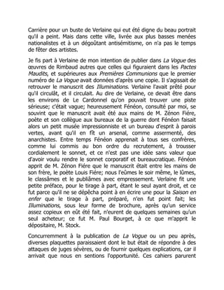 Carrière pour un buste de Verlaine qui eut été digne du beau portrait
qu'il a peint. Mais dans cette ville, livrée aux plus basses menées
nationalistes et à un dégoûtant antisémitisme, on n'a pas le temps
de fêter des artistes.
Je fis part à Verlaine de mon intention de publier dans La Vogue des
œuvres de Rimbaud autres que celles qui figuraient dans les Pactes
Maudits, et supérieures aux Premières Communions que le premier
numéro de La Vogue avait données d'après une copie. Il s'agissait de
retrouver le manuscrit des Illuminations. Verlaine l'avait prêté pour
qu'il circulât, et il circulait. Au dire de Verlaine, ce devait être dans
les environs de Le Cardonnel qu'on pouvait trouver une piste
sérieuse; c'était vague; heureusement Fénéon, consulté par moi, se
souvint que le manuscrit avait été aux mains de M. Zénon Fiére,
poète et son collègue aux bureaux de la guerre dont Fénéon faisait
alors un petit musée impressionniste et un bureau d'esprit à parois
vertes, avant qu'il en fît un arsenal, comme assermenté, des
anarchistes. Entre temps Fénéon apprenait à tous ses confrères,
comme lui commis au bon ordre du recrutement, à trousser
cordialement le sonnet, et ce n'est pas une idée sans valeur que
d'avoir voulu rendre le sonnet corporatif et bureaucratique. Fénéon
apprit de M. Zénon Fiére que le manuscrit était entre les mains de
son frère, le poète Louis Fiére; nous l'eûmes le soir même, le lûmes,
le classâmes et le publiâmes avec empressement. Verlaine fit une
petite préface, pour le tirage à part, étant le seul ayant droit, et ce
fut parce qu'il ne se dépêcha point à en écrire une pour la Saison en
enfer que le tirage à part, préparé, n'en fut point fait; les
Illuminations, sous leur forme de brochure, après qu'un service
assez copieux en eût été fait, n'eurent de quelques semaines qu'un
seul acheteur; ce fut M. Paul Bourget, à ce que m'apprit le
dépositaire, M. Stock.
Concurremment à la publication de La Vogue ou un peu après,
diverses plaquettes paraissaient dont le but était de répondre à des
attaques de juges sévères, ou de fournir quelques explications, car il
arrivait que nous en sentions l'opportunité. Ces cahiers parurent
 