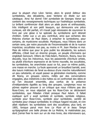 pour la plupart chez Léon Vanier, alors le grand éditeur des
symbolistes, des décadents, avec Verlaine en étoile sur son
catalogue. Ainsi fut donné l'Art symboliste de Georges Vanor qui
contient des renseignements techniques sur l'esthétique symboliste.
Le brillant conférencier était alors un aède jeune et enthousiaste,
très intelligent et son petit bouquin, qui demeurera une pièce
curieuse, eût été parfait, s'il n'avait jugé nécessaire de couronner le
livre par une glose à lui spéciale du symbolisme qu'il désirait
chrétien. Cette vue a un peu contribué, ainsi que certaines des
théories d'antan de Paul Adam, à entacher le symbolisme, pour
certains, de mysticisme occultiste. Mystiques, nous l'étions dans un
certain sens, par notre poursuite de l'inconnaissable et de la nuance
imprécise; occultistes non pas, au moins ni M. Jean Moréas ni moi.
Mais de même que pour le gros public les décadents, les auteurs
difficiles, c'était tout un énorme groupe, un peuple d'écrivains qui
englobait Goncourt, Villiers de l'Isle-Adam, Poictevin, Rosny, tous les
discutés, tous les méconnus, tous les passionnés d'écriture artiste,
ou plutôt d'écriture expressive et de forme nouvelle, les occultistes,
les symbolistes, les anarchistes aussi ce fut, pour ce même public,
une masse en marche. La foule apercevait un brouillard bariolé, avec
des lueurs indécises de fanal au-dessus d'une marche naturellement
un peu cahotante, et voyait passer sa génération montante, comme
dit Rosny, en groupes voisins, mêlés par des conversations
engagées, plus indistincts à des haltes où on confrontait des idées et
où l'on discutait ensemble, plus confus de la présence
d'indépendants égaillés au long des groupes. Longtemps nous ne
pûmes espérer prouver à un critique que nous n'étions pas des
Rose-Croix; on nous objectait que les Rose-Croix se déclaraient
symbolistes, que Péladan c'était presque Paul Adam. Il fallait
expliquer qu'il y avait symbole et symbole, symbole religieux,
symbole pour Rose-Croix, symbole pour symboliste, variété de
symboles pour chaque symboliste; le critique hagard reculait, et s'en
allait répétant: les symbolistes sont des occultistes; plus tard, en
1895, lorsque parut mon livre La Pluie et le beau Temps
qu'épigraphiait une belle phrase de La Mettrie, le matérialiste pur,
dont j'aimai fixer le nom sur un de mes livres, des interviewers qui,
 