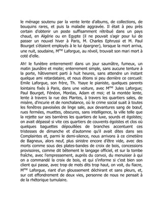 le ménage soutenu par la vente lente d'albums, de collections, de
bouquins rares, et puis la maladie aggravée. Il était à peu près
certain d'obtenir un poste suffisamment rétribué dans un pays
chaud, en Algérie ou en Egypte (il ne pouvait s'agir pour lui de
passer un nouvel hiver à Paris, M. Charles Ephrussi et M. Paul
Bourget s'étaient employés à le lui épargner), lorsque la mort arriva,
une nuit, soudaine, Mme
Laforgue, au réveil, trouvait son mari mort à
coté d'elle.
Ah! le funèbre enterrement! dans un jour saumâtre, fumeux, un
matin jaunâtre et moite; enterrement simple, sans aucune tenture à
la porte, hâtivement parti à huit heures, sans attendre un instant
quelque ami retardataire, et nous étions si peu derrière ce cercueil:
Emile Laforgue, son frère, Th. Ysaye le pianiste, quelques parents
lointains fixés à Paris, dans une voiture, avec Mme
Jules Laforgue;
Paul Bourget, Fénéon, Moréas, Adam et moi; et la montée lente,
lente à travers la rue des Plantes, à travers les quartiers sales, de
misère, d'incurie et de nonchalance, où le crime social suait à toutes
les fenêtres pavoisées de linge sale, aux devantures sang de bœuf,
rues fermées, muettes, obscures, sans intelligence, la ville telle que
la rejette sur ses barrières les quartiers de luxe, sourds et égoïstes;
on avait dépassé si vite ces quartiers de couvents égoïstes et clos où
quelques baguettes dépouillées de branches accentuent ces
tristesses de dimanche et d'automne qu'il avait dites dans ses
Complaintes et, parmi le demi-silence, nous arrivons à ce cimetière
de Bagneux, alors neuf, plus sinistre encore d'être vide, avec des
morts comme sous des plates-bandes de croix de bois, concessions
provisoires, comme dit bêtement le langage officiel, et sur la tombe
fraîche, avec l'empressement, auprès du convoi, du menuisier à qui
on a commandé la croix de bois, et qui s'informe si c'est bien son
client qui passe, avec trop de mots dits trop haut, on voit, du fiacre,
Mme
Laforgue, riant d'un gloussement déchirant et sans pleurs, et,
sur cet effondrement de deux vies, personne de nous ne pensait à
de la rhétorique tumulaire.
 