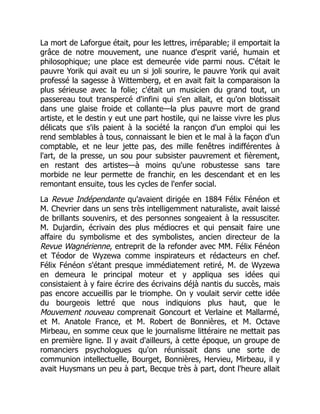 La mort de Laforgue était, pour les lettres, irréparable; il emportait la
grâce de notre mouvement, une nuance d'esprit varié, humain et
philosophique; une place est demeurée vide parmi nous. C'était le
pauvre Yorik qui avait eu un si joli sourire, le pauvre Yorik qui avait
professé la sagesse à Wittemberg, et en avait fait la comparaison la
plus sérieuse avec la folie; c'était un musicien du grand tout, un
passereau tout transpercé d'infini qui s'en allait, et qu'on blotissait
dans une glaise froide et collante—la plus pauvre mort de grand
artiste, et le destin y eut une part hostile, qui ne laisse vivre les plus
délicats que s'ils paient à la société la rançon d'un emploi qui les
rend semblables à tous, connaissant le bien et le mal à la façon d'un
comptable, et ne leur jette pas, des mille fenêtres indifférentes à
l'art, de la presse, un sou pour subsister pauvrement et fièrement,
en restant des artistes—à moins qu'une robustesse sans tare
morbide ne leur permette de franchir, en les descendant et en les
remontant ensuite, tous les cycles de l'enfer social.
La Revue Indépendante qu'avaient dirigée en 1884 Félix Fénéon et
M. Chevrier dans un sens très intelligemment naturaliste, avait laissé
de brillants souvenirs, et des personnes songeaient à la ressusciter.
M. Dujardin, écrivain des plus médiocres et qui pensait faire une
affaire du symbolisme et des symbolistes, ancien directeur de la
Revue Wagnérienne, entreprit de la refonder avec MM. Félix Fénéon
et Téodor de Wyzewa comme inspirateurs et rédacteurs en chef.
Félix Fénéon s'étant presque immédiatement retiré, M. de Wyzewa
en demeura le principal moteur et y appliqua ses idées qui
consistaient à y faire écrire des écrivains déjà nantis du succès, mais
pas encore accueillis par le triomphe. On y voulait servir cette idée
du bourgeois lettré que nous indiquions plus haut, que le
Mouvement nouveau comprenait Goncourt et Verlaine et Mallarmé,
et M. Anatole France, et M. Robert de Bonnières, et M. Octave
Mirbeau, en somme ceux que le journalisme littéraire ne mettait pas
en première ligne. Il y avait d'ailleurs, à cette époque, un groupe de
romanciers psychologues qu'on réunissait dans une sorte de
communion intellectuelle, Bourget, Bonnières, Hervieu, Mirbeau, il y
avait Huysmans un peu à part, Becque très à part, dont l'heure allait
 