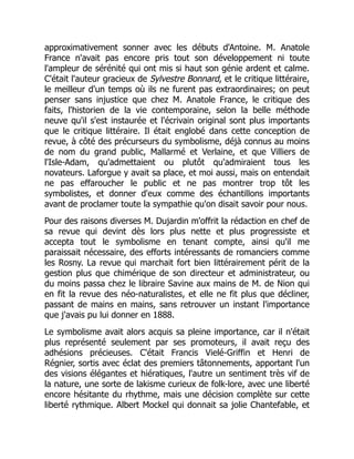 approximativement sonner avec les débuts d'Antoine. M. Anatole
France n'avait pas encore pris tout son développement ni toute
l'ampleur de sérénité qui ont mis si haut son génie ardent et calme.
C'était l'auteur gracieux de Sylvestre Bonnard, et le critique littéraire,
le meilleur d'un temps où ils ne furent pas extraordinaires; on peut
penser sans injustice que chez M. Anatole France, le critique des
faits, l'historien de la vie contemporaine, selon la belle méthode
neuve qu'il s'est instaurée et l'écrivain original sont plus importants
que le critique littéraire. Il était englobé dans cette conception de
revue, à côté des précurseurs du symbolisme, déjà connus au moins
de nom du grand public, Mallarmé et Verlaine, et que Villiers de
l'Isle-Adam, qu'admettaient ou plutôt qu'admiraient tous les
novateurs. Laforgue y avait sa place, et moi aussi, mais on entendait
ne pas effaroucher le public et ne pas montrer trop tôt les
symbolistes, et donner d'eux comme des échantillons importants
avant de proclamer toute la sympathie qu'on disait savoir pour nous.
Pour des raisons diverses M. Dujardin m'offrit la rédaction en chef de
sa revue qui devint dès lors plus nette et plus progressiste et
accepta tout le symbolisme en tenant compte, ainsi qu'il me
paraissait nécessaire, des efforts intéressants de romanciers comme
les Rosny. La revue qui marchait fort bien littérairement périt de la
gestion plus que chimérique de son directeur et administrateur, ou
du moins passa chez le libraire Savine aux mains de M. de Nion qui
en fit la revue des néo-naturalistes, et elle ne fit plus que décliner,
passant de mains en mains, sans retrouver un instant l'importance
que j'avais pu lui donner en 1888.
Le symbolisme avait alors acquis sa pleine importance, car il n'était
plus représenté seulement par ses promoteurs, il avait reçu des
adhésions précieuses. C'était Francis Vielé-Griffin et Henri de
Régnier, sortis avec éclat des premiers tâtonnements, apportant l'un
des visions élégantes et hiératiques, l'autre un sentiment très vif de
la nature, une sorte de lakisme curieux de folk-lore, avec une liberté
encore hésitante du rhythme, mais une décision complète sur cette
liberté rythmique. Albert Mockel qui donnait sa jolie Chantefable, et
 