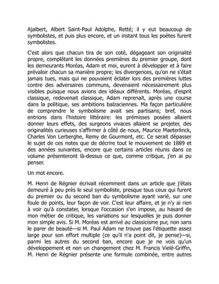 Ajalbert, Albert Saint-Paul Adolphe, Retté; il y eut beaucoup de
symbolistes, et puis plus encore, et un instant tous les poètes furent
symbolistes.
C'est alors que chacun tira de son coté, dégageant son originalité
propre, complétant les données premières du premier groupe, dont
les demeurants Moréas, Adam et moi, eurent à développer et à faire
prévaloir chacun sa manière propre; les divergences, qu'on ne s'était
jamais tues, mais qui ne pouvaient éclater lors des premières luttes
contre des adversaires communs, devenaient nécessairement plus
visibles puisque nous avions des idéaux différents. Moréas, d'esprit
classique, redevenait classique, Adam reprenait, après une course
dans la politique, ses ambitions balzaciennes. Ma façon particulière
de comprendre le symbolisme avait ses partisans; bref, nous
entrions dans l'histoire littéraire: les prémisses posées allaient
donner leurs effets, des surgeons vivaces allaient se projeter, des
originalités curieuses s'affirmer à côté de nous, Maurice Maeterlinck,
Charles Von Lerberghe, Remy de Gourmont, etc. Ce serait dépasser
le sujet de ces notes que de décrire tout le mouvement de 1889 et
des années suivantes, encore que certains articles réunis dans ce
volume présenteront là-dessus ce que, comme critique, j'en ai pu
penser.
Un mot encore.
M. Henri de Régnier écrivait récemment dans un article que j'étais
demeuré à peu près le seul symboliste, presque tous ceux qui furent
du premier ou du second ban du symbolisme ayant varié, sur une
foule de points, leur façon de voir. C'est leur affaire, et je n'y ai rien
à voir qu'à constater, lorsque l'occasion s'en impose, au hasard de
mon métier de critique, les variations sur lesquelles je puis donner
mon simple avis. Si M. Moréas est arrivé au classicisme pur, non sans
le parer de beauté—si M. Paul Adam ne trouve pas l'étiquette assez
large pour son effort multiple (ce qu'il n'a point dit, je pense)—si,
parmi les autres du second ban, encore que je ne vois qu'un
développement et non un changement chez M. Francis Vielé-Griffin,
M. Henri de Régnier présente une formule combinée, entre autres
 