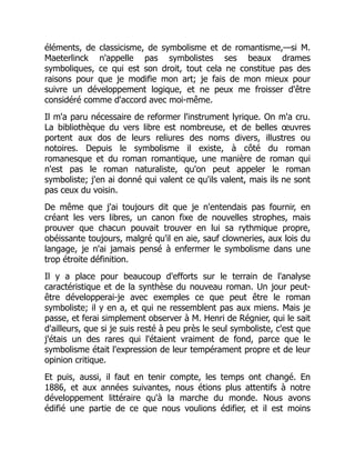 éléments, de classicisme, de symbolisme et de romantisme,—si M.
Maeterlinck n'appelle pas symbolistes ses beaux drames
symboliques, ce qui est son droit, tout cela ne constitue pas des
raisons pour que je modifie mon art; je fais de mon mieux pour
suivre un développement logique, et ne peux me froisser d'être
considéré comme d'accord avec moi-même.
Il m'a paru nécessaire de reformer l'instrument lyrique. On m'a cru.
La bibliothèque du vers libre est nombreuse, et de belles œuvres
portent aux dos de leurs reliures des noms divers, illustres ou
notoires. Depuis le symbolisme il existe, à côté du roman
romanesque et du roman romantique, une manière de roman qui
n'est pas le roman naturaliste, qu'on peut appeler le roman
symboliste; j'en ai donné qui valent ce qu'ils valent, mais ils ne sont
pas ceux du voisin.
De même que j'ai toujours dit que je n'entendais pas fournir, en
créant les vers libres, un canon fixe de nouvelles strophes, mais
prouver que chacun pouvait trouver en lui sa rythmique propre,
obéissante toujours, malgré qu'il en aie, sauf clowneries, aux lois du
langage, je n'ai jamais pensé à enfermer le symbolisme dans une
trop étroite définition.
Il y a place pour beaucoup d'efforts sur le terrain de l'analyse
caractéristique et de la synthèse du nouveau roman. Un jour peut-
être développerai-je avec exemples ce que peut être le roman
symboliste; il y en a, et qui ne ressemblent pas aux miens. Mais je
passe, et ferai simplement observer à M. Henri de Régnier, qui le sait
d'ailleurs, que si je suis resté à peu près le seul symboliste, c'est que
j'étais un des rares qui l'étaient vraiment de fond, parce que le
symbolisme était l'expression de leur tempérament propre et de leur
opinion critique.
Et puis, aussi, il faut en tenir compte, les temps ont changé. En
1886, et aux années suivantes, nous étions plus attentifs à notre
développement littéraire qu'à la marche du monde. Nous avons
édifié une partie de ce que nous voulions édifier, et il est moins
 