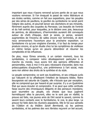 important que nous n'ayons renversé qu'une partie de ce que nous
voulions renverser. Si l'on évoquait le passé de notre littérature et
ses écoles variées, comme on fait aux expositions, pour les peuples
par des séries de pavillons, le pavillon du symbolisme ne serait point
indigne des autres, et pourrait lancer ses clochetons et ses minarets,
fièrement auprès des coupoles du Parnasse. Les beautés de l'entrée
et du hall central, pour lesquelles, je le déclare avec joie, beaucoup
de peintres, de décorateurs, d'harmonistes auraient été convoqués
autour de chefs d'équipe, dont je serais, je pense, seraient
augmentées de l'inconnu de salles encore non terminées, et dont
nous annoncerions l'ouverture pour la prochaine exposition. Le
Symbolisme n'a qu'une vingtaine d'années, il lui faut du temps pour
produire encore, et qu'on étudie chez lui les symptômes de vieillesse
en même temps qu'on en pourra dénombrer et résumer les
complexités et les influences.
De plus, nous fûmes amenés, à un certain moment, tous les
symbolistes, à comparer notre développement particulier à la
marche du monde, nous avons tiré des opinions différentes et
personnelles, mais à moi il m'a paru nécessaire d'accorder, dans nos
préoccupations d'aujourd'hui, une prééminence à l'art social, mais
sans rien aliéner des droits de la synthèse et du style.
Le peuple comprendra; ce sont ses Académies, et ses critiques jurés
qui l'abusent et lui affadissent l'intellect de boissons tièdes. Notre
bourgeoisie est saturée de Coppée, elle n'écoute que par exception,
elle ne comprend que par hasard et par surprise. Il y a un Quatrième
État qui saura écouter et comprendre. Il se peut que cette certitude
fasse sourire des chroniqueurs élégants et des penseurs mondains;
quoi soumettre au peuple, ces choses que tous jugèrent
hermétiques! elles le parurent, elles ne le sont pas en réalité; la
preuve est faite, nos jeunes amis de l'Art social le savent, comme ils
savent leurs contacts avec le Symbolisme, le vrai, le plus large. La
preuve fut faite dans les réunions populaires. Elle le fut aux samedis
de l'Odéon et du théâtre Sarah Bernhardt, où les poèmes
symbolistes, et les poèmes des vers libristes reçurent un bel accueil,
 