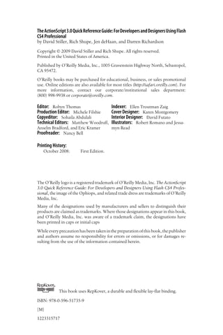 TheActionScript3.0QuickReferenceGuide:ForDevelopersandDesignersUsingFlash
CS4 Professional
by David Stiller, Rich Shupe, Jen deHaan, and Darren Richardson
Copyright © 2009 David Stiller and Rich Shupe. All rights reserved.
Printed in the United States of America.
Published by O’Reilly Media, Inc., 1005 Gravenstein Highway North, Sebastopol,
CA 95472.
O’Reilly books may be purchased for educational, business, or sales promotional
use. Online editions are also available for most titles (http://safari.oreilly.com). For
more information, contact our corporate/institutional sales department:
(800) 998-9938 or corporate@oreilly.com.
Editor: Robyn Thomas
Production Editor: Michele Filshie
Copyeditor: Sohaila Abdulali
Technical Editors: Matthew Woodruff,
Anselm Bradford, and Eric Kramer
Proofreader: Nancy Bell
Indexer: Ellen Troutman Zaig
Cover Designer: Karen Montgomery
Interior Designer: David Futato
Illustrators: Robert Romano and Jessa-
myn Read
Printing History:
October 2008: First Edition.
The O’Reilly logo is a registered trademark of O’Reilly Media, Inc. The ActionScript
3.0 Quick Reference Guide: For Developers and Designers Using Flash CS4 Profes-
sional, the image of the Ophiops, and related trade dress are trademarks of O’Reilly
Media, Inc.
Many of the designations used by manufacturers and sellers to distinguish their
products are claimed as trademarks. Where those designations appear in this book,
and O’Reilly Media, Inc. was aware of a trademark claim, the designations have
been printed in caps or initial caps
While every precaution has been taken in the preparation of this book, the publisher
and authors assume no responsibility for errors or omissions, or for damages re-
sulting from the use of the information contained herein.
TM
This book uses RepKover, a durable and flexible lay-flat binding.
ISBN: 978-0-596-51735-9
[M]
1223315717
 