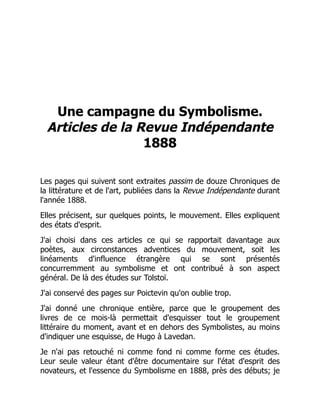 Une campagne du Symbolisme.
Articles de la Revue Indépendante
1888
Les pages qui suivent sont extraites passim de douze Chroniques de
la littérature et de l'art, publiées dans la Revue Indépendante durant
l'année 1888.
Elles précisent, sur quelques points, le mouvement. Elles expliquent
des états d'esprit.
J'ai choisi dans ces articles ce qui se rapportait davantage aux
poètes, aux circonstances adventices du mouvement, soit les
linéaments d'influence étrangère qui se sont présentés
concurremment au symbolisme et ont contribué à son aspect
général. De là des études sur Tolstoï.
J'ai conservé des pages sur Poictevin qu'on oublie trop.
J'ai donné une chronique entière, parce que le groupement des
livres de ce mois-là permettait d'esquisser tout le groupement
littéraire du moment, avant et en dehors des Symbolistes, au moins
d'indiquer une esquisse, de Hugo à Lavedan.
Je n'ai pas retouché ni comme fond ni comme forme ces études.
Leur seule valeur étant d'être documentaire sur l'état d'esprit des
novateurs, et l'essence du Symbolisme en 1888, près des débuts; je
 