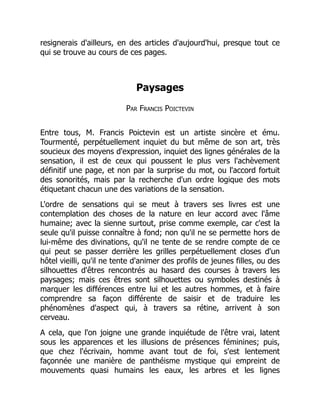 resignerais d'ailleurs, en des articles d'aujourd'hui, presque tout ce
qui se trouve au cours de ces pages.
Paysages
Par Francis Poictevin
Entre tous, M. Francis Poictevin est un artiste sincère et ému.
Tourmenté, perpétuellement inquiet du but même de son art, très
soucieux des moyens d'expression, inquiet des lignes générales de la
sensation, il est de ceux qui poussent le plus vers l'achèvement
définitif une page, et non par la surprise du mot, ou l'accord fortuit
des sonorités, mais par la recherche d'un ordre logique des mots
étiquetant chacun une des variations de la sensation.
L'ordre de sensations qui se meut à travers ses livres est une
contemplation des choses de la nature en leur accord avec l'âme
humaine; avec la sienne surtout, prise comme exemple, car c'est la
seule qu'il puisse connaître à fond; non qu'il ne se permette hors de
lui-même des divinations, qu'il ne tente de se rendre compte de ce
qui peut se passer derrière les grilles perpétuellement closes d'un
hôtel vieilli, qu'il ne tente d'animer des profils de jeunes filles, ou des
silhouettes d'êtres rencontrés au hasard des courses à travers les
paysages; mais ces êtres sont silhouettes ou symboles destinés à
marquer les différences entre lui et les autres hommes, et à faire
comprendre sa façon différente de saisir et de traduire les
phénomènes d'aspect qui, à travers sa rétine, arrivent à son
cerveau.
A cela, que l'on joigne une grande inquiétude de l'être vrai, latent
sous les apparences et les illusions de présences féminines; puis,
que chez l'écrivain, homme avant tout de foi, s'est lentement
façonnée une manière de panthéisme mystique qui empreint de
mouvements quasi humains les eaux, les arbres et les lignes
 