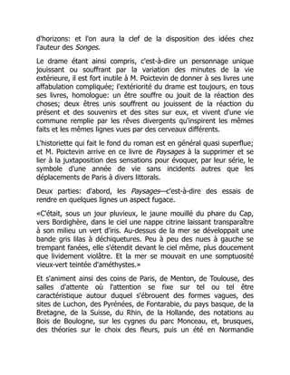 d'horizons: et l'on aura la clef de la disposition des idées chez
l'auteur des Songes.
Le drame étant ainsi compris, c'est-à-dire un personnage unique
jouissant ou souffrant par la variation des minutes de la vie
extérieure, il est fort inutile à M. Poictevin de donner à ses livres une
affabulation compliquée; l'extériorité du drame est toujours, en tous
ses livres, homologue: un être souffre ou jouit de la réaction des
choses; deux êtres unis souffrent ou jouissent de la réaction du
présent et des souvenirs et des sites sur eux, et vivent d'une vie
commune remplie par les rêves divergents qu'inspirent les mêmes
faits et les mêmes lignes vues par des cerveaux différents.
L'historiette qui fait le fond du roman est en général quasi superflue;
et M. Poictevin arrive en ce livre de Paysages à la supprimer et se
lier à la juxtaposition des sensations pour évoquer, par leur série, le
symbole d'une année de vie sans incidents autres que les
déplacements de Paris à divers littorals.
Deux parties: d'abord, les Paysages—c'est-à-dire des essais de
rendre en quelques lignes un aspect fugace.
«C'était, sous un jour pluvieux, le jaune mouillé du phare du Cap,
vers Bordighère, dans le ciel une nappe citrine laissant transparaître
à son milieu un vert d'iris. Au-dessus de la mer se développait une
bande gris lilas à déchiquetures. Peu à peu des nues à gauche se
trempant fanées, elle s'étendit devant le ciel même, plus doucement
que lividement violâtre. Et la mer se mouvait en une somptuosité
vieux-vert teintée d'améthystes.»
Et s'animent ainsi des coins de Paris, de Menton, de Toulouse, des
salles d'attente où l'attention se fixe sur tel ou tel être
caractéristique autour duquel s'ébrouent des formes vagues, des
sites de Luchon, des Pyrénées, de Fontarabie, du pays basque, de la
Bretagne, de la Suisse, du Rhin, de la Hollande, des notations au
Bois de Boulogne, sur les cygnes du parc Monceau, et, brusques,
des théories sur le choix des fleurs, puis un été en Normandie
 
