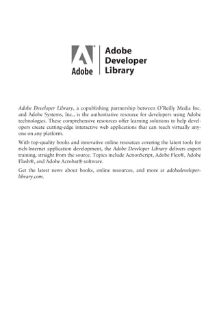 Adobe Developer Library, a copublishing partnership between O’Reilly Media Inc.
and Adobe Systems, Inc., is the authoritative resource for developers using Adobe
technologies. These comprehensive resources offer learning solutions to help devel-
opers create cutting-edge interactive web applications that can reach virtually any-
one on any platform.
With top-quality books and innovative online resources covering the latest tools for
rich-Internet application development, the Adobe Developer Library delivers expert
training, straight from the source. Topics include ActionScript, Adobe Flex®, Adobe
Flash®, and Adobe Acrobat® software.
Get the latest news about books, online resources, and more at adobedeveloper-
library.com.
 