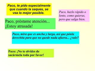Paco, te pido especialmente que cuando la saques, se vea lo mejor posible.  Paco, hazlo rápido o lento, como quieras, pero que salga bien.  Paco, préstame atención... ¡Estoy atrasada! Paco, mira que es ancha y larga, así que pónla derechita para que no quede nada afuera... ¿vale? Paco: ¡No te olvides de sacármela toda por favor! 