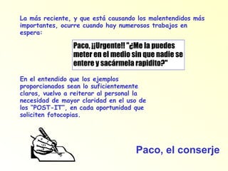 Paco, ¡¡Urgente!! "¿Me la puedes meter en el medio sin que nadie se entere y sacármela rapidito?" La más reciente, y que está causando los malentendidos más importantes, ocurre cuando hay numerosos trabajos en espera: En el entendido que los ejemplos proporcionados sean lo suficientemente claros, vuelvo a reiterar al personal la necesidad de mayor claridad en el uso de los “POST-IT”, en cada oportunidad que soliciten fotocopias. Paco, el conserje 