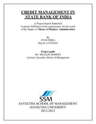 CREDIT MANAGEMENT IN
STATE BANK OF INDIA
A Project Report Submitted
in partial fulfillment of the requirements for the award
of the Degree of Master of Business Administration
By
P.PAVITHRA
Reg.No.121301035
Project guide
Mr. WILLIAM ROBERT
Lecturer, Saveetha School of Management
SAVEETHA SCHOOL OF MANAGEMENT
SAVEETHA UNIVERSITY
2013-2015
 