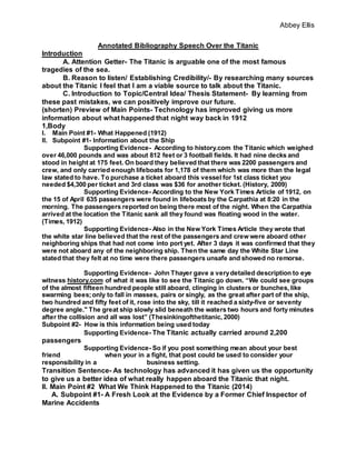Abbey Ellis
Annotated Bibliography Speech Over the Titanic
Introduction
A. Attention Getter- The Titanic is arguable one of the most famous
tragedies of the sea.
B. Reason to listen/ Establishing Credibility/- By researching many sources
about the Titanic I feel that I am a viable source to talk about the Titanic.
C. Introduction to Topic/Central Idea/ Thesis Statement- By learning from
these past mistakes, we can positively improve our future.
(shorten) Preview of Main Points- Technology has improved giving us more
information about what happened that night way back in 1912
1,Body
I. Main Point #1- What Happened (1912)
II. Subpoint #1- Information about the Ship
Supporting Evidence- According to history.com the Titanic which weighed
over 46,000 pounds and was about 812 feet or 3 football fields. It had nine decks and
stood in height at 175 feet. On board they believed that there was 2200 passengers and
crew, and only carried enough lifeboats for 1,178 of them which was more than the legal
law stated to have. To purchase a ticket aboard this vessel for 1st class ticket you
needed $4,300 per ticket and 3rd class was $36 for another ticket. (History, 2009)
Supporting Evidence- According to the New York Times Article of 1912, on
the 15 of April 635 passengers were found in lifeboats by the Carpathia at 8:20 in the
morning. The passengers reported on being there most of the night. When the Carpathia
arrived at the location the Titanic sank all they found was floating wood in the water.
(Times, 1912)
Supporting Evidence- Also in the New York Times Article they wrote that
the white star line believed that the rest of the passengers and crew were aboard other
neighboring ships that had not come into port yet. After 3 days it was confirmed that they
were not aboard any of the neighboring ship. Then the same day the White Star Line
stated that they felt at no time were there passengers unsafe and showed no remorse.
Supporting Evidence- John Thayer gave a verydetailed description to eye
witness history.com of what it was like to see the Titanic go down. “We could see groups
of the almost fifteen hundred people still aboard, clinging in clusters or bunches, like
swarming bees;only to fall in masses, pairs or singly, as the great after part of the ship,
two hundred and fifty feet of it, rose into the sky, till it reached a sixty-five or seventy
degree angle." The great ship slowly slid beneath the waters two hours and forty minutes
after the collision and all was lost” (Thesinkingofthetitanic, 2000)
Subpoint #2- How is this information being used today
Supporting Evidence- The Titanic actually carried around 2,200
passengers
Supporting Evidence- So if you post something mean about your best
friend when your in a fight, that post could be used to consider your
responsibility in a business setting.
Transition Sentence- As technology has advanced it has given us the opportunity
to give us a better idea of what really happen aboard the Titanic that night.
II. Main Point #2 What We Think Happened to the Titanic (2014)
A. Subpoint #1- A Fresh Look at the Evidence by a Former Chief Inspector of
Marine Accidents
 