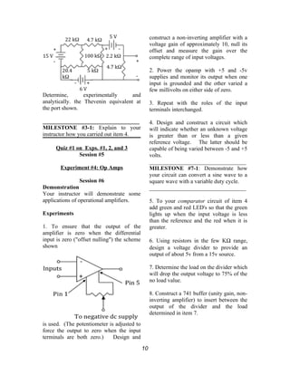 Determine, experimentally and
analytically. the Thevenin equivalent at
the port shown.
__________________________________
MILESTONE #3-1: Explain to your
instructor how you carried out item 4.
Quiz #1 on Exps. #1, 2, and 3
Session #5
Experiment #4: Op Amps
Session #6
Demonstration
Your instructor will demonstrate some
applications of operational amplifiers.
Experiments
1. To ensure that the output of the
amplifier is zero when the differential
input is zero ("offset nulling") the scheme
shown
is used. (The potentiometer is adjusted to
force the output to zero when the input
terminals are both zero.) Design and
construct a non-inverting amplifier with a
voltage gain of approximately 10, null its
offset and measure the gain over the
complete range of input voltages.
2. Power the opamp with +5 and -5v
supplies and monitor its output when one
input is grounded and the other varied a
few millivolts on either side of zero.
3. Repeat with the roles of the input
terminals interchanged.
4. Design and construct a circuit which
will indicate whether an unknown voltage
is greater than or less than a given
reference voltage. The latter should be
capable of being varied between -5 and +5
volts.
__________________________________
MILESTONE #7-1: Demonstrate how
your circuit can convert a sine wave to a
square wave with a variable duty cycle.
__________________________________
5. To your comparator circuit of item 4
add green and red LED's so that the green
lights up when the input voltage is less
than the reference and the red when it is
greater.
6. Using resistors in the few KΩ range,
design a voltage divider to provide an
output of about 5v from a 15v source.
7. Determine the load on the divider which
will drop the output voltage to 75% of the
no load value.
8. Construct a 741 buffer (unity gain, non-
inverting amplifier) to insert between the
output of the divider and the load
determined in item 7.
10
 