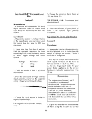 Experiment #5: I-V Curves and Load
Lines
Session #7
Demonstration
The instructor will demonstrate the small
signal resistance versus dc current level
for a diode and will discuss the load line
method.
Experiments
1. Measure the current vs. voltage relation
of the incandescent lamp supplied. Limit
the current thru the lamp to 100 mA
maximum.
2. Using your data from item 1 and the
load line approach, determine the lamp
current expected for the following values
of power supply voltage and series
resistor.
Voltage Resistance
6V 100 Ω
3V 100Ω
3. Check the results of item 2 by direct
measurement.
4. Build this circuit and, driving it with the
signal generator, display on the scope the
output voltage versus the input voltage.
5. Change the circuit so that it limits for
negative input voltages.
6. Change the circuit so that it limits at
+2 v.
7. Change the circuit so that it limits at
+2v and also at -2v.
__________________________________
MILESTONE #5-1: Demonstrate your
circuit of item 7.
__________________________________
8. Show the influence of your circuit of
item 7 on various input periodic
waveforms.
Experiment #6: Diodes & Rectification
Session #8
.
Experiments
1. Measure the current-voltage relation for
the 1N4740 diode over its entire allowable
ranges of voltage and current. Obtain a
collection of data points.
2. Use the data of item 1 to determine the
small signal resistance of the diode at
forward currents of 10, 20 and 30 ma.
3. Devise a large-signal model for your
Zener diode, applicable in the reverse
breakdown region for currents from 10 to
50 ma.
4. Repeat the forward bias measurements
of step 1 using the DiodeIV and use the
11
Demonstration
The measurements in steps 1 and 2
were point-by-point manual
measurements. These measurements
can be automated using the PXI
equipment run under the control of a
LabView VI (virtual instrument)
entitled DiodeIV which is found in the
UofMNIV folder. Your lab instructor
will demonstrate the use of this virtual
instrument.
 