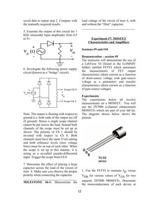 saved data to repeat step 2. Compare with
the manually acquired results.
5. Examine the output of this circuit for 1
KHz sinusoidal input amplitudes from 0.5
to 5v.
6. Investigate the following power supply
circuit (known as a “bridge” circuit).
Note: The output is floating with respect to
ground (i.e. both ends of the output are off
of ground). Hence a single scope channel
cannot be put across the load. Instead both
channels of the scope must be set up as
shown. The polarity of Ch 1 should be
inverted with respect to Ch 0. Both
channels must have the same V/cm setting
and both reference levels (zero voltage
lines) must lie on top of each other. When
the scope is set up in this manner, it is
acting as a so-called pseudo-differential
input. Trigger the scope from Ch 0.
7. Determine the effect of placing a large
capacitor across the load of the circuit of
item 6. Make sure you observe the proper
polarity when connecting the capacitor.
__________________________________
MILESTONE #6-1: Demonstrate the
load voltage of the circuit of item 6, with
and without the “filter” capacitor.
__________________________________
Experiment #7: MOSFET
Characteristics and Amplifiers
Sessions #9 and #10
Demonstration – session #9
The instructor will demonstrate the use of
a LabView VI (found in the UofMNIV
folder) entitled FETVI which automates
the measurements of FET output
characteristics (drain current as a function
of drain-source voltage with gate-source
voltage as a parameter) and transfer
characteristics (drain current as a function
of gate-source voltage).
Experiments
The experiments below all involve
measurements on a MOSFET. You will
use the 2N7000 n-channel enhancement
MOSFETs which are part of your lab kit.
The diagram shown below shows the
pinouts.
1. Use the FETVI to measure ID versus
VDS for various values of VGS for two
separate 2N7000 MOSFETs. Determine
the transconductance of each device at
12
 