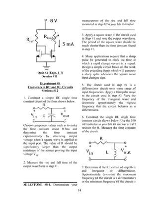 Quiz #2 (Exps. 1-7)
Session #11
Experiment #8
Transients in RC and RL Circuits
Sessions #12
1. Construct a simple RC single time
constant circuit of the form shown below.
Choose component values such as to make
the time constant about 0.1ms and
determine the time constant
experimentally by observing output
voltage when a square wave is applied to
the input port. The value of R should be
significantly larger than the output
resistance of the source proving the input
voltage Vin.
2. Measure the rise and fall time of the
output waveform in step #1.
MILESTONE #8-1. Demonstrate your
measurement of the rise and fall time
measured in step #2 to your lab instructor.
__________________________________
3. Apply a square wave to the circuit used
in Step #1 and note the output waveform.
The period of the square wave should be
much shorter than the time constant found
in step #1.
4. Many applications require that a sharp
pulse be generated to mark the time at
which a rapid change occurs in a signal.
Design a simple circuit based on the work
of the preceding items which will generate
a sharp spike whenever the square wave
input changes sign.
5. The circuit used in step #4 is a
differentiator circuit over some range of
input frequencies. Apply a triangular wave
to the circuit used in step #3. Vary the
frequency of the triangular wave and
determine approximately the highest
frequency that the circuit behaves as a
differentiator.
6. Construct the single RL single time
constant circuit shown below. Use the 100
mH inductor in your lab kit and use a 1 kΩ
resistor for R. Measure the time constant
of the circuit.
7. Determine if the RL circuit of step #6 is
and integrator or differentiator.
Approximately determine the maximum
frequency (if the circuit is a differentiator)
or the minimum frequency (if the circuit is
14
 