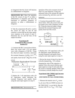 an integrator) that the circuit will function
as a differentiator or integrator.
MILESTONE #8-2. Show the operation
of the RL circuit of step #7 as either a
differentiator or integrator and show the
maximum or minimum frequency of
operation as either a differentiator or
integrator.
__________________________________
8. Take the components (R and L) used in
the circuit for steps #5 and #6 and
construct a circuit that has the same square
wave response as the circuit of step #1.
Determine the rise and fall time of the
output waveform.
Experiment #9
Transients in RLC Circuits
Session #13
1. Construct the RLC circuit shown below.
Drive the circuit with a 2V p-p square
wave with a frequency of 100 Hz. Using
the observed output waveform, determine
the resonant frequency fo(2 fπ o={LC}-0.5)
and quality factor Q (Q= 2 fπ oL/RL) of the
circuit.
2. Replace the 5 nF capacitance with a 20
nF capacitance Again determine the
resonant frequency and quality factor
using the same input signal as in step #1.
__________________________________
MILESTONE #9-1. Demonstrate the
operation of the series resonant circuit of
step #1 to your instructor. Using your
measured value of Q, estimate the inductor
series resistance RL and show your lab
instructor.
3. Construct the parallel RLC circuit
shown below. Drive the circuit with a 4V
p-p square wave with a frequency of 200
Hz. Using the observed output voltage,
determine the resonant frequency and
quality factor Q of the circuit.
4. Replace the 5 nF capacitance with a 20
nF capacitance Again determine the
resonant frequency and quality factor
using the same input signal as in step #3.
5. Revise the circuit of step #4 so that it is
critically damped (Qp = 0.5) without
changing the value of the capacitor or
inductor. Drive the circuit with the same
input signal as in step #3 and verify that
the circuit is critically damped. What value
of resistance critically damps the circuit?
Experiment #10: CMOS Logic Inverter
Session #14
(NOT DONE IN FALL SEMESTERS)
1. Measure the transfer curve Vy versus
Va for one of the six CMOS inverters on
the 78HCU04 IC in you lab kit. Bias the
inverter with 5V (i.e. VCC = 5V). Vary
15
46 kΩ
100 mHVin
Vout
+ +
- -
5 nF
 