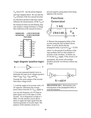 VA from 0-5V. See the pinout diagram
and logic diagram below. Be sure that the
VA terminals of the five unused inverters
are shorted to ground so that they cannot
influence the measurements. (If the VA of
the unused inverters are left floating, they
may acquire a charge and hence a voltage
that could turn on the unused inverters.)
2. Use your measured transfer curve to
determine the logic level voltages (positive
logic) VOH, VOL, VIH, and VIL.
Estimate the noise margin of the inverter
from these voltage levels.
3. Load the output of an inverter with a 10
nF capacitor. Determine the average
power drawn from the 5V VCC supply as
you vary the frequency of a 5V base-to-
peak square wave to the input A of the
inverter. Go to frequencies as high as 1
MHz. Use the interface circuit shown
below to apply the input signal from the
function generator to inverter input. The
purpose of this interface circuit is to
prevent negative going pulses from being
applied to the inverter.
4. Measure the propagation delay of the
inverter using the ring oscillator shown
below. It can be shown that the
propagation delay is given by tpd = T/(2N)
where T is the period of oscillation of the
ring oscillator and N is then number of
inverters in the oscillator. As before use
5V for the VCC supply. If the circuit is set
up properly, the circuit will oscillate
(produce periodic waveforms) without any
ac input
MILESTONE #9-1. Demonstrate your
measurement of the propagation delay to
your lab instructor.
16
 