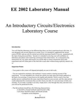 EE 2002 Laboratory Manual
An Introductory Circuits/Electronics
Laboratory Course
Introduction
You will find this laboratory to be different than those you have experienced up to this time. It
was designed with several objectives in mind. First, it is intended to supplement the lecture
course EE2001 and can only be carried out with the maximum benefit if you are acquainted with
the topics being discussed there. Second, it is intended to develop your self-confidence in
laboratory procedures and in drawing conclusions from observations. As a consequence the
instructions are very spare and assume you will be able to extract conclusions from each
experiment and will relate parts of the total lab to each other without being explicitly asked to do
so.
Important Points
- Your grade in this course will depend principally on your in-lab work.
- You are expected to maintain a lab notebook. It must contain a running account of the
experiment. It is not intended to be a book into which you copy notes previously gathered on
the back of an envelope. It must however be legible and coherent. Write in such a way that
another person could perform the same experiment based on your account, and this same person
could understand the conclusions that you drew from your data. It is not necessary to hide your
mistakes. If you make a mistake in an entry simply draw a line through that entry and start over -
you will not be penalized for this.
- The lab notebook should have the following characteristics:
- It should be a bound notebook (spiral bound is OK).
- Lab entries should be dated, and should include:
- Complete circuit diagrams.
2
Revised 9/11/15
 