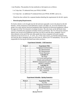 - Late Penalties. The penalties for late notebooks or lab reports are as follows:
1 or 2 days late: 3% deducted from your FINAL SCORE.
3 or 4 days late - an additional 3% deducted from your FINAL SCORE. and so on...
Check the class website for a separate handout detailing the requirements for the lab reports.
- Housekeeping Requirements.
No food or drink to is be brought into the lab and most especially is not to be placed on the lab
benches. At the conclusion of each laboratory session, all cables, etc. are to be returned to the
proper wire racks and any borrowed equipment (there should be no borrowed equipment without
the approval of the TA) returned to its proper location. The only items on the lab bench when
you leave should be the equipment normally found on each bench. The TA will record a demerit
against your record in his gradebook each time you fail to meet the above standards. Four or
more demerits at the end of the term after grades have been computed will result in grade
reduction of one level (A to A-, A- to B+, etc.). If for some reason, you find the lab bench does
not meet the above standards when you first come in, inform your TA immediately. You are still
responsible for leaving the lab bench neat when you leave.
Experiment Schedule – Fall Semesters
Week # Experiment Title
1 Equipment Familiarization
2 DC Measurements
3 DC Measurements
4 Circuit Theorems
5 Lab Quiz #1
6 Op Amps
7 I-V Curves and load lines
8 Diodes and rectification
9 MOSFET characteristics and amplifiers
10 MOSFET amplifiers
11 Lab Quiz #2
12 RC and RL Transients
13 No Labs - Thanksgiving
14 RLC Transients
15 Catchup
Experiment Schedule –Spring Semesters
Week # Experiment Title
1 No Labs
2 Equipment Familiarization
3 DC Measurements
4 DC Measurements
4
Revised 9/11/15
 