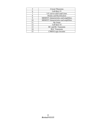 5 Circuit Theorems
6 Lab Quiz #1
7 I-V curves and Load Lines
8 Diodes and Rectification
9 MOSFET characteristics and amplifiers
10 MOSFET characteristics and amplifiers
11 Op Amps
12 Lab Quiz #2
13 RC and RL Transients
14 RLC Transients
15 CMOS Logic Inverter
5
Revised 9/11/15
 