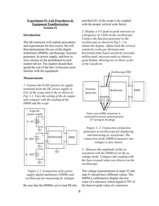 Experiment #1: Lab Procedures &
Equipment Familiarization
Session #1
Introduction
The lab instructor will explain procedures
and expectations for this course. He will
then demonstrate the use of the digital
multimeter (DMM), oscilloscope, function
generator, dc power supply, and how to
wire circuits on the protoboard in each
student lab kit. The student should then
spend the rest of the lab t to become more
familiar with the equipment.
Measurements
1. Connect the 0-20V positive dc supply
terminals from the DC power supply to
Ch1 of the scope and to the as shown in
Fig. 1-1. Vary the setting of the dc output
and compare with the reading of the
DMM and the scope
Figure 1-1. Connection of dc power
supply digital multimetes (DMM) and
oscilloscope for measuring dc voltagse.
Be sure that the DMMis set to read DColts
and that Ch1 of the scope is dc coupled
with the proper vertical scale factor.
2. Display a 4 V peak-to-peak sinewave at
a frequency of 1 kHz on the oscilloscope.
Connect the function generator to the
oscilloscope as shown in Fig.1- 2 to
obtain the display. Adjust both the vertical
sensitivity (volts per division) and
horizontal (time base) sensitivity (seconds,
milliseconds, microseconds) to obtain a
good display showing two or three cycles
of the waveform.
Figure 1- 2. Connection of function
generator to oscilloscope for displaying
and measuring ac waveforms. The
connection of the DMM to measure rms
voltages is also shown.
3. Measure the amplitude of this ac
waveform with the DMM set on the ac
voltage mode. Compare this reading with
the base-to-peak value you observe on the
oscilloscope.
The voltage measurements in steps #2 and
step #3 should have different values. The
DMM is calibrated to display the rms
value of a sinewave which equals 0.707 of
the base-to-peak value of a sinewave.
6
0 – 20V
0 – 20V
+
-
0 - 6V
Triple DC
power supply
Oscilloscope DMM
+
+
-
-
Oscillocope DMMFunction
generator
Oscilloscope Ch1
Outer case of BNC connector is
connected to power system ground
(3rd
prong on AC plug).
 