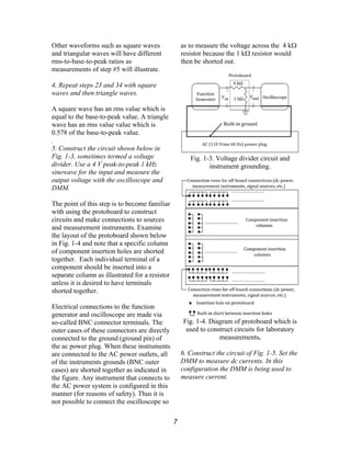 Other waveforms such as square waves
and triangular waves will have different
rms-to-base-to-peak ratios as
measurements of step #5 will illustrate.
4, Repeat steps 23 and 34 with square
waves and then triangle waves.
A square wave has an rms value which is
equal to the base-to-peak value. A triangle
wave has an rms value value which is
0.578 of the base-to-peak value.
.
5. Construct the circuit shown below in
Fig. 1-3, sometimes termed a voltage
divider. Use a 4 V peak-to-peak 1 kHz
sinewave for the input and measure the
output voltage with the oscilloscope and
DMM.
The point of this step is to become familiar
with using the protoboard to construct
circuits and make connections to sources
and measurement instruments. Examine
the layout of the protoboard shown below
in Fig. 1-4 and note that a specific column
of component insertion holes are shorted
together. Each individual terminal of a
component should be inserted into a
separate column as illustrated for a resistor
unless it is desired to have terminals
shorted together.
Electrical connections to the function
generator and oscilloscope are made via
so-called BNC connector terminals. The
outer cases of these connectors are directly
connected to the ground (ground pin) of
the ac power plug. When these instruments
are connected to the AC power outlets, all
of the instruments grounds (BNC outer
cases) are shorted together as indicated in
the figure. Any instrument that connects to
the AC power system is configured in this
manner (for reasons of safety). Thus it is
not possible to connect the oscilloscope so
as to measure the voltage across the 4 kΩ
resistor because the 1 k resistor wouldΩ
then be shorted out.
Fig. 1-3. Voltage divider circuit and
instrument grounding.
Fig. 1-4. Diagram of protoboard which is
used to construct circuits for laboratory
measurements.
6. Construct the circuit of Fig. 1-5. Set the
DMM to measure dc currents. In this
configuration the DMM is being used to
measure current.
7
 