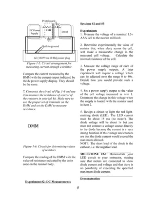 Figure 1-5. Circuit arrangement for
measuring current through a resistor.
Compare the current measured by the
DMM with the current output indicated by
the dc power supply display. They should
be the same.
7. Construct the circuit of Fig. 1-6 and use
it to measure the resistance of several of
the resistors in your lab kit. Make sure to
use the proper set of terminals on the
DMM and set the DMM to measure
resistance.
Figure 1-6. Circuit for determining values
of resistors.
Compare the reading of the DMM with the
value of resistance indicated by the color
code on the resistor body.
Experiment #2: DC Measurements
Sessions #2 and #3
Experiments
1. Measure the voltage of a nominal 1.5v
AAA cell to the nearest millivolt.
2. Determine experimentally the value of
resistor that, when place across the cell,
will make a measurable change in the
measured cell voltage. Calculate the
internal resistance of the cell.
3. Measure the voltage range of each of
the power supply outputs. A later
experiment will require a voltage which
can be adjusted over the range 0 to 40v.
Decide how you would provide such a
voltage.
4. Set a power supply output to the value
of the cell voltage measured in item 1.
Determine the change in this voltage when
the supply is loaded with the resistor used
in item 2.
5. Design a circuit to light the red light-
emitting diode (LED). The LED current
must be about 15 ma (no more!). The
diode voltage will be about 1v but you
must not connect a voltage source directly
to the diode because the current is a very
strong function of this voltage and chances
are that the diode current would exceed the
maximum allowed.
NOTE: The short lead of the diode is the
cathode, i.e. the negative lead.
_________________________________
MILESTONE #2-1: Demonstrate your
LED circuit to your instructor, making
sure that meters are connected to show
diode current and voltage and that there is
no possibility of exceeding the specified
maximum diode current.
__________________________________
Demonstration
8
DC Power
Supply
DMM
1 kΩ
Protoboard
AC (110 Vrms 60 Hz) power plug
Built-in ground
IDC
DMM
 