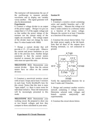 The instructor will demonstrate the use of
the oscilloscope to measure periodic
waveforms and to display one variable
versus another. The signal generator will
also be demonstrated.
Experiments
6. Connect a voltage divider to an output
of the power supply. Design it to give an
output that is 1/3 of the supply voltage and
so that neither the power ratings of the
resistors nor the current rating of the
supply are exceeded. The voltage output
of the divider must not change by more
then 1% when loaded with 10KΩ.
7. Design a current divider that will
provide a 1/3 - 2/3 current split. Observe
the current and power limitations as you
did in the previous item. Another design
constraint is that the current meters
inserted to measure the current division
ratio must not upset this ratio.
__________________________________
MILESTONE #2-2: Demonstrate your
current divider. Show that the current
meters have no effect on the current
division.
__________________________________
8. Construct a non-trivial resistive circuit
with at least 2 loops and at least 3 resistors
in each loop. Verify Kirchhoff's laws for
this circuit. Notice that this item is more
"open ended", i.e. there is more room for
individual initiative. These lab instructions
will be increasingly presented in this
mode.
__________________________________
MILESTONE #2-3: Demonstrate your
working circuit. Be prepared to show one
or two branch voltages and how they
compare to those calculated in your notes.
__________________________________
Experiment #3: Circuit Theorems
Session #4
Experiments
1. Construct a resistive circuit containing
series and parallel branches and a DC
voltage source. Measure the voltage at at
least 2 nodes (relative to a reference node)
as a function of the source voltage.
Measure the current in at least 2 branches
as a function of the source voltage.
2. Construct the circuit shown below. Use
the triple power supply at the lab bench.
Note that all three of the outputs have
floating terminals, i.e. not connected to
ground.
Verify the superposition theorem for at
least 2 nodes and 2 branches.
3. Design and construct another resistive
network containing 3 voltage sources.
Determine selected node voltages and
branch currents analytically and
experimentally.
4. Construct the circuit shown below.
.
9
 